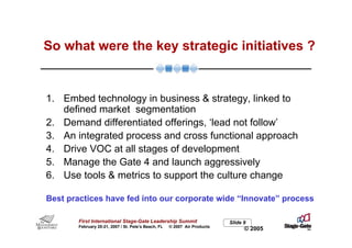 So what were the key strategic initiatives ?


1. Embed technology in business & strategy, linked to
   defined market segmentation
2. Demand differentiated offerings, ‘lead not follow’
3. An integrated process and cross functional approach
4. Drive VOC at all stages of development
5. Manage the Gate 4 and launch aggressively
6. Use tools & metrics to support the culture change

Best practices have fed into our corporate wide “Innovate” process

        First International Stage-Gate Leadership Summit                    Slide 9
        February 20-21, 2007 / St. Pete’s Beach, FL   © 2007 Air Products
                                                                                  © 2005
 
