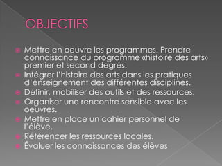 OBJECTIFSMettre en oeuvre les programmes. Prendre connaissance du programme «histoire des arts» premier et second degrés.Intégrer l’histoire des arts dans les pratiques d’enseignement des différentes disciplines.Définir, mobiliser des outils et des ressources.Organiser une rencontre sensible avec les oeuvres.Mettre en place un cahier personnel de l’élève.Référencer les ressources locales.Évaluer les connaissances des élèves