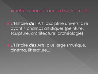 «mettons-nous d’accord sur les mots»L’Histoire de l’Art: discipline universitaire ayant 4 champs artistiques (peinture, sculpture, architecture, archéologie)L’Histoire des Arts: plus large (musique, cinéma, littérature...)