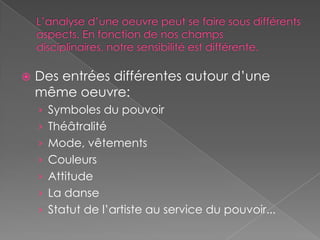 L’analyse d’une oeuvre peut se faire sous différents aspects. En fonction de nos champs disciplinaires, notre sensibilité est différente.Des entrées différentes autour d’une même oeuvre:Symboles du pouvoirThéâtralitéMode, vêtementsCouleursAttitudeLa danseStatut de l’artiste au service du pouvoir...