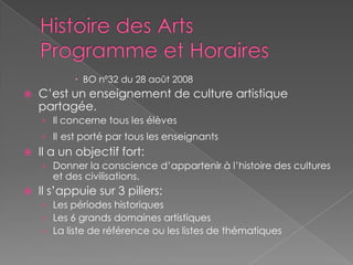 Histoire des ArtsProgramme et HorairesBO nº32 du 28 août 2008C’est un enseignement de culture artistique partagée.Il concerne tous les élèvesIlest porté par tous les enseignantsIl a un objectif fort:Donner la conscience d’appartenir à l’histoire des cultures et des civilisations.Il s’appuie sur 3 piliers:Les périodes historiquesLes 6 grands domaines artistiquesLa liste de référence ou les listes de thématiques