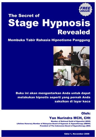 FREE
                                                                        ebook
The Secret of

Stage Hypnosis
                                                Revealed
Membuka Tabir Rahasia Hipnotisme Panggung




   Buku ini akan mengantarkan Anda untuk dapat
    melakukan hipnotis seperti yang pernah Anda
                          saksikan di layar kaca



                                                       Oleh:
                                       Yan Nurindra MCH, CHt
                                         Member of National Guild of Hypnotist (NGH)
    Lifetime Honorary Member of Malaysian Board of Hypnosis & Hypnotherapy (MBHH)
                            President of The Indonesian Board of Hypnotherapy (IBH)



                                                       Edisi 1, November 2008
 