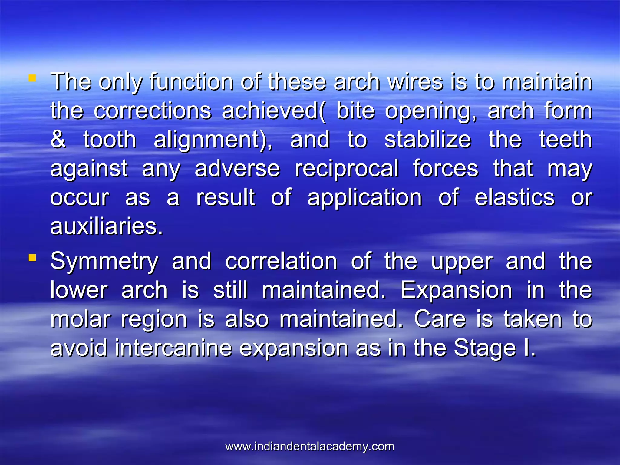 www.indiandentalacademy.comwww.indiandentalacademy.com
 The only function of these arch wires is to maintainThe only function of these arch wires is to maintain
the corrections achieved( bite opening, arch formthe corrections achieved( bite opening, arch form
& tooth alignment), and to stabilize the teeth& tooth alignment), and to stabilize the teeth
against any adverse reciprocal forces that mayagainst any adverse reciprocal forces that may
occur as a result of application of elastics oroccur as a result of application of elastics or
auxiliaries.auxiliaries.
 Symmetry and correlation of the upper and theSymmetry and correlation of the upper and the
lower arch is still maintained. Expansion in thelower arch is still maintained. Expansion in the
molar region is also maintained. Care is taken tomolar region is also maintained. Care is taken to
avoid intercanine expansion as in the Stage I.avoid intercanine expansion as in the Stage I.
 