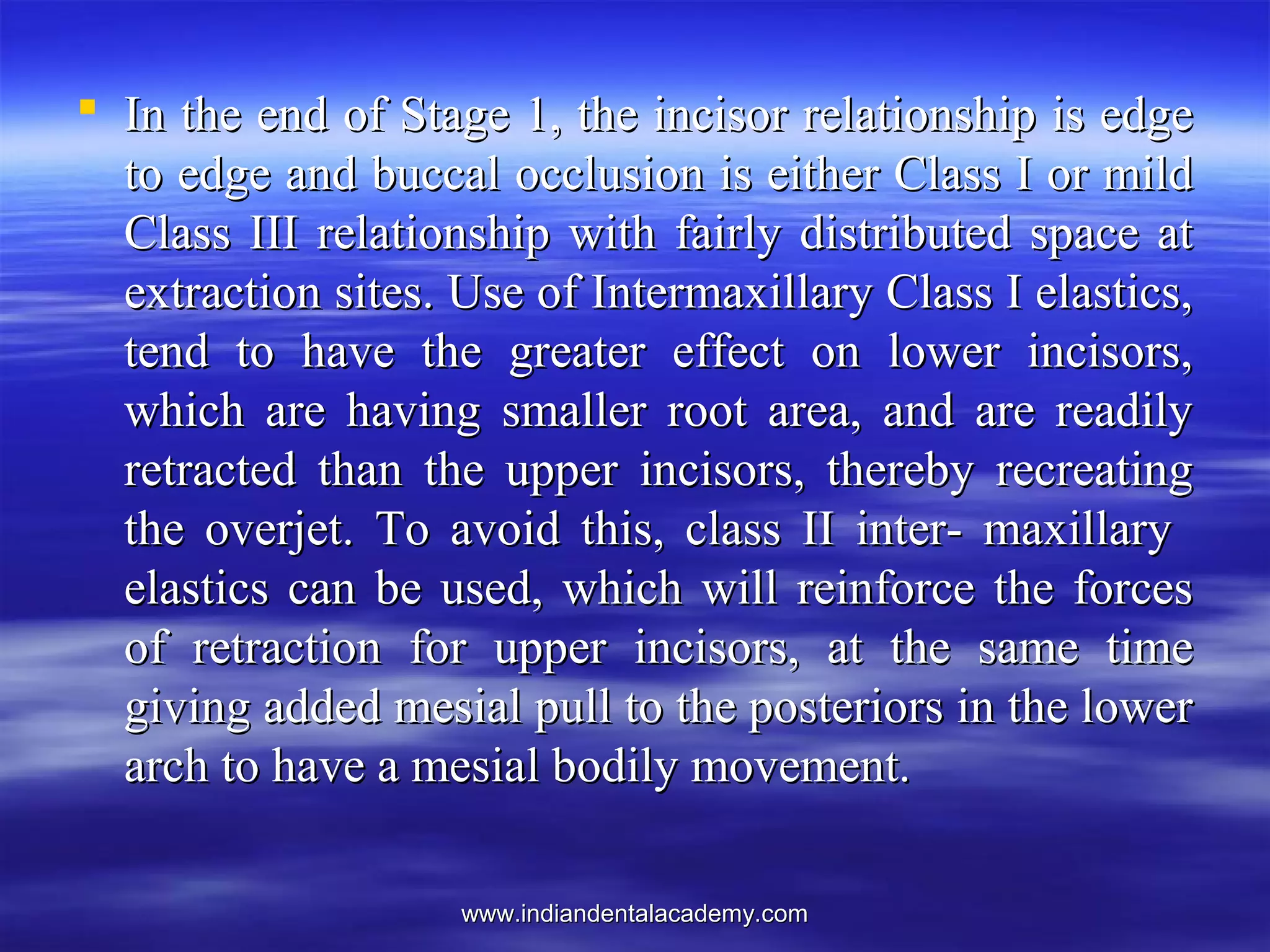 www.indiandentalacademy.comwww.indiandentalacademy.com
 In the end of Stage 1, the incisor relationship is edgeIn the end of Stage 1, the incisor relationship is edge
to edge and buccal occlusion is either Class I or mildto edge and buccal occlusion is either Class I or mild
Class III relationship with fairly distributed space atClass III relationship with fairly distributed space at
extraction sites. Use of Intermaxillary Class I elastics,extraction sites. Use of Intermaxillary Class I elastics,
tend to have the greater effect on lower incisors,tend to have the greater effect on lower incisors,
which are having smaller root area, and are readilywhich are having smaller root area, and are readily
retracted than the upper incisors, thereby recreatingretracted than the upper incisors, thereby recreating
the overjet. To avoid this, class II inter- maxillarythe overjet. To avoid this, class II inter- maxillary
elastics can be used, which will reinforce the forceselastics can be used, which will reinforce the forces
of retraction for upper incisors, at the same timeof retraction for upper incisors, at the same time
giving added mesial pull to the posteriors in the lowergiving added mesial pull to the posteriors in the lower
arch to have a mesial bodily movement.arch to have a mesial bodily movement.
 