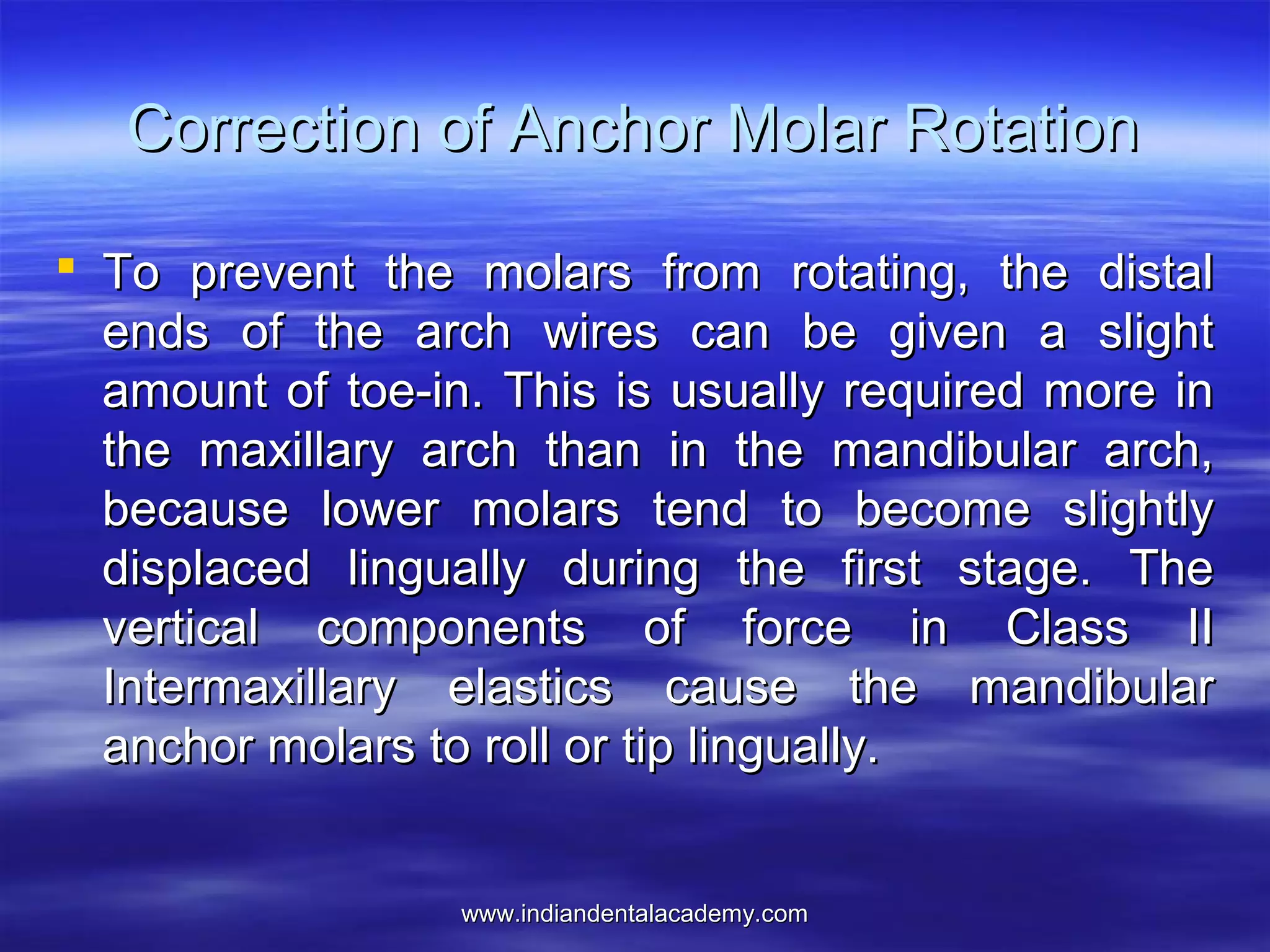 www.indiandentalacademy.comwww.indiandentalacademy.com
Correction of Anchor Molar RotationCorrection of Anchor Molar Rotation
 To prevent the molars from rotating, the distalTo prevent the molars from rotating, the distal
ends of the arch wires can be given a slightends of the arch wires can be given a slight
amount of toe-in. This is usually required more inamount of toe-in. This is usually required more in
the maxillary arch than in the mandibular arch,the maxillary arch than in the mandibular arch,
because lower molars tend to become slightlybecause lower molars tend to become slightly
displaced lingually during the first stage. Thedisplaced lingually during the first stage. The
vertical components of force in Class IIvertical components of force in Class II
Intermaxillary elastics cause the mandibularIntermaxillary elastics cause the mandibular
anchor molars to roll or tip lingually.anchor molars to roll or tip lingually.
 