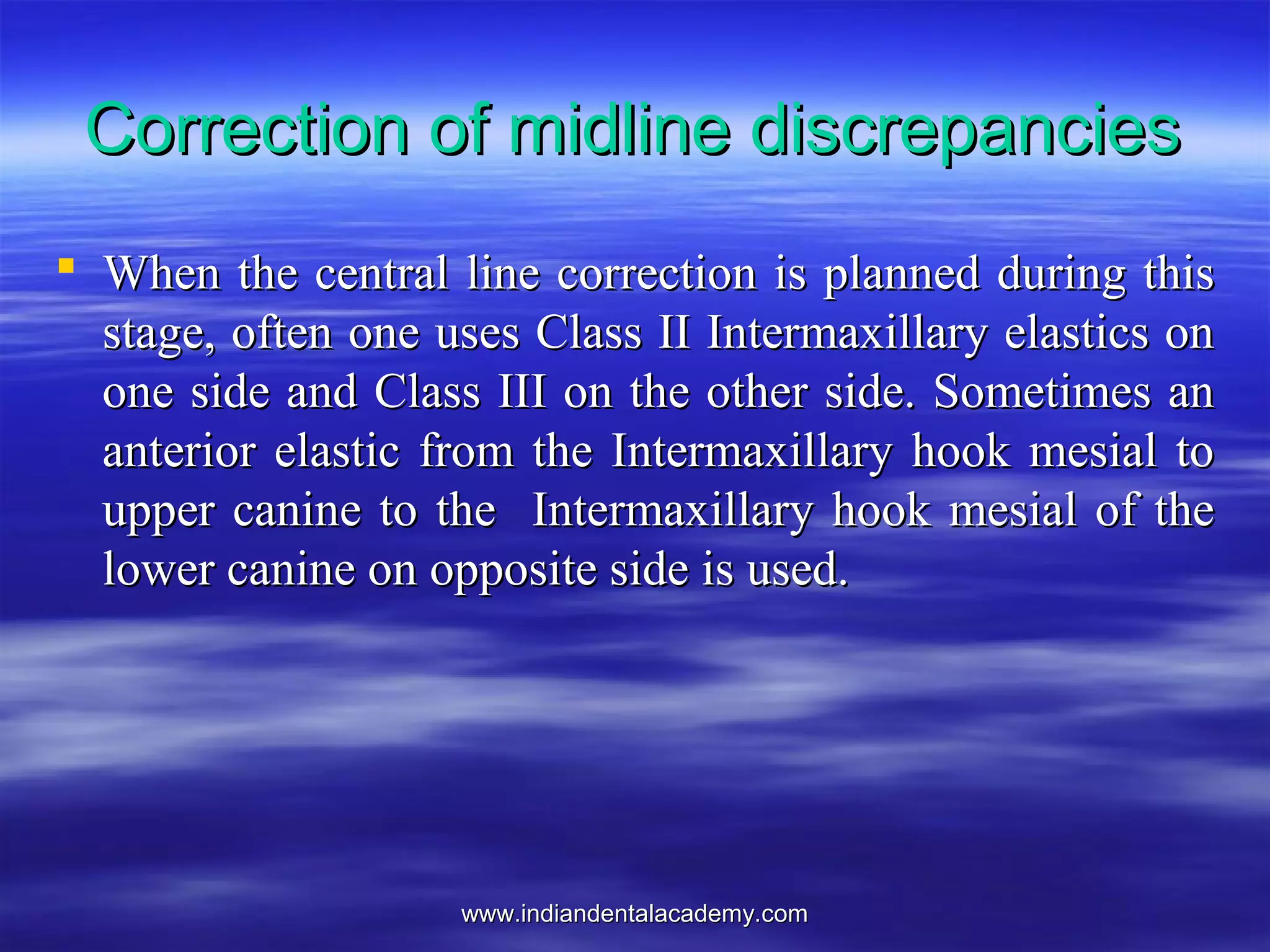 www.indiandentalacademy.comwww.indiandentalacademy.com
Correction of midline discrepanciesCorrection of midline discrepancies
 When the central line correction is planned during thisWhen the central line correction is planned during this
stage, often one uses Class II Intermaxillary elastics onstage, often one uses Class II Intermaxillary elastics on
one side and Class III on the other side. Sometimes anone side and Class III on the other side. Sometimes an
anterior elastic from the Intermaxillary hook mesial toanterior elastic from the Intermaxillary hook mesial to
upper canine to the Intermaxillary hook mesial of theupper canine to the Intermaxillary hook mesial of the
lower canine on opposite side is used.lower canine on opposite side is used.
 