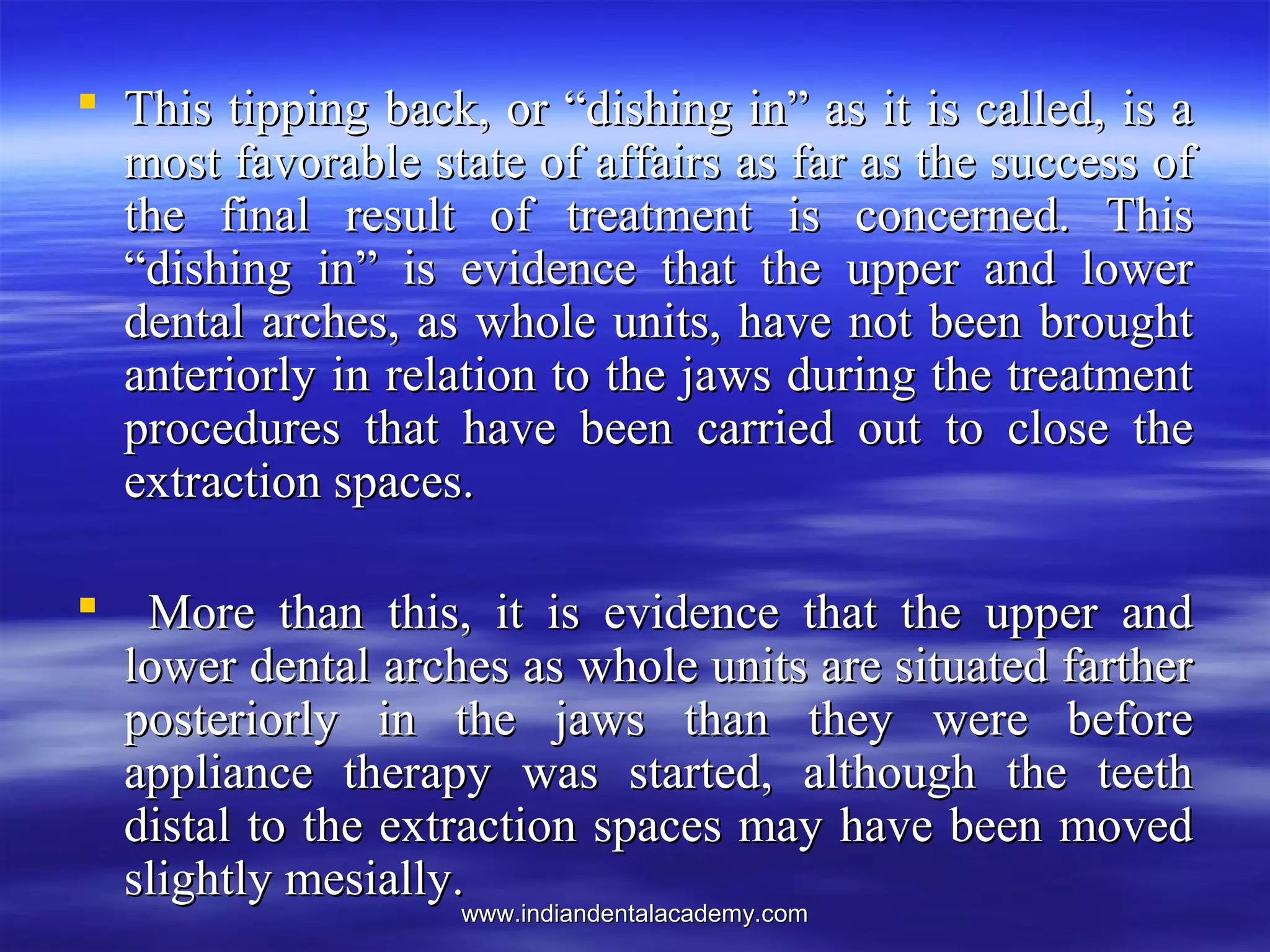 www.indiandentalacademy.comwww.indiandentalacademy.com
 This tipping back, or “dishing in” as it is called, is aThis tipping back, or “dishing in” as it is called, is a
most favorable state of affairs as far as the success ofmost favorable state of affairs as far as the success of
the final result of treatment is concerned. Thisthe final result of treatment is concerned. This
“dishing in” is evidence that the upper and lower“dishing in” is evidence that the upper and lower
dental arches, as whole units, have not been broughtdental arches, as whole units, have not been brought
anteriorly in relation to the jaws during the treatmentanteriorly in relation to the jaws during the treatment
procedures that have been carried out to close theprocedures that have been carried out to close the
extraction spaces.extraction spaces.
 More than this, it is evidence that the upper andMore than this, it is evidence that the upper and
lower dental arches as whole units are situated fartherlower dental arches as whole units are situated farther
posteriorly in the jaws than they were beforeposteriorly in the jaws than they were before
appliance therapy was started, although the teethappliance therapy was started, although the teeth
distal to the extraction spaces may have been moveddistal to the extraction spaces may have been moved
slightly mesially.slightly mesially.
 