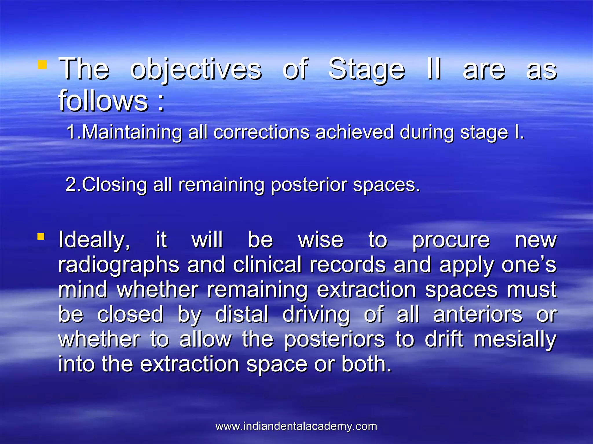 www.indiandentalacademy.comwww.indiandentalacademy.com
 The objectives of Stage II are asThe objectives of Stage II are as
follows :follows :
1.Maintaining all corrections achieved during stage I.1.Maintaining all corrections achieved during stage I.
2.Closing all remaining posterior spaces.2.Closing all remaining posterior spaces.
 Ideally, it will be wise to procure newIdeally, it will be wise to procure new
radiographs and clinical records and apply one’sradiographs and clinical records and apply one’s
mind whether remaining extraction spaces mustmind whether remaining extraction spaces must
be closed by distal driving of all anteriors orbe closed by distal driving of all anteriors or
whether to allow the posteriors to drift mesiallywhether to allow the posteriors to drift mesially
into the extraction space or both.into the extraction space or both.
 