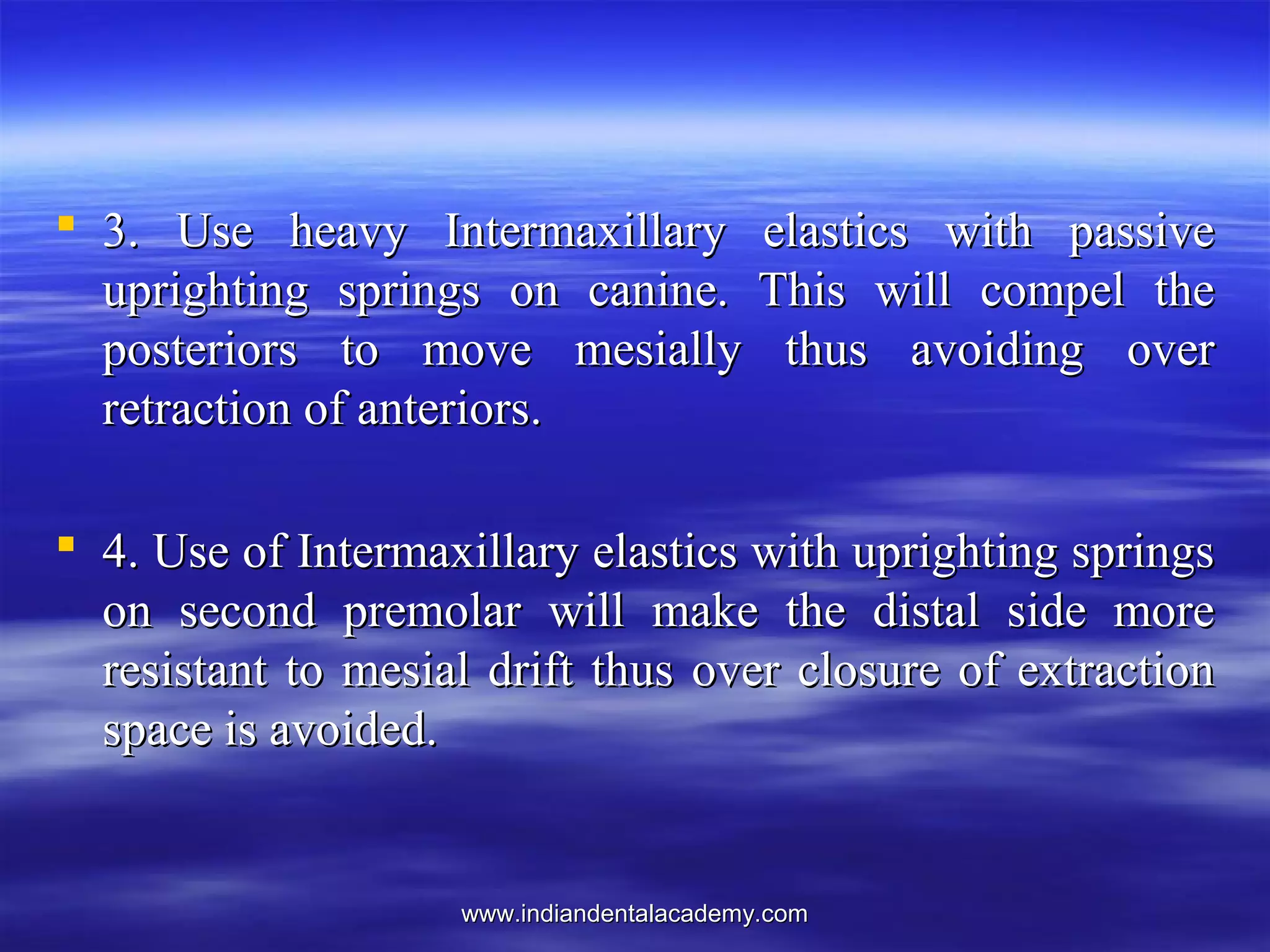 www.indiandentalacademy.comwww.indiandentalacademy.com
 3. Use heavy Intermaxillary elastics with passive3. Use heavy Intermaxillary elastics with passive
uprighting springs on canine. This will compel theuprighting springs on canine. This will compel the
posteriors to move mesially thus avoiding overposteriors to move mesially thus avoiding over
retraction of anteriors.retraction of anteriors.
 4. Use of Intermaxillary elastics with uprighting springs4. Use of Intermaxillary elastics with uprighting springs
on second premolar will make the distal side moreon second premolar will make the distal side more
resistant to mesial drift thus over closure of extractionresistant to mesial drift thus over closure of extraction
space is avoided.space is avoided.
 