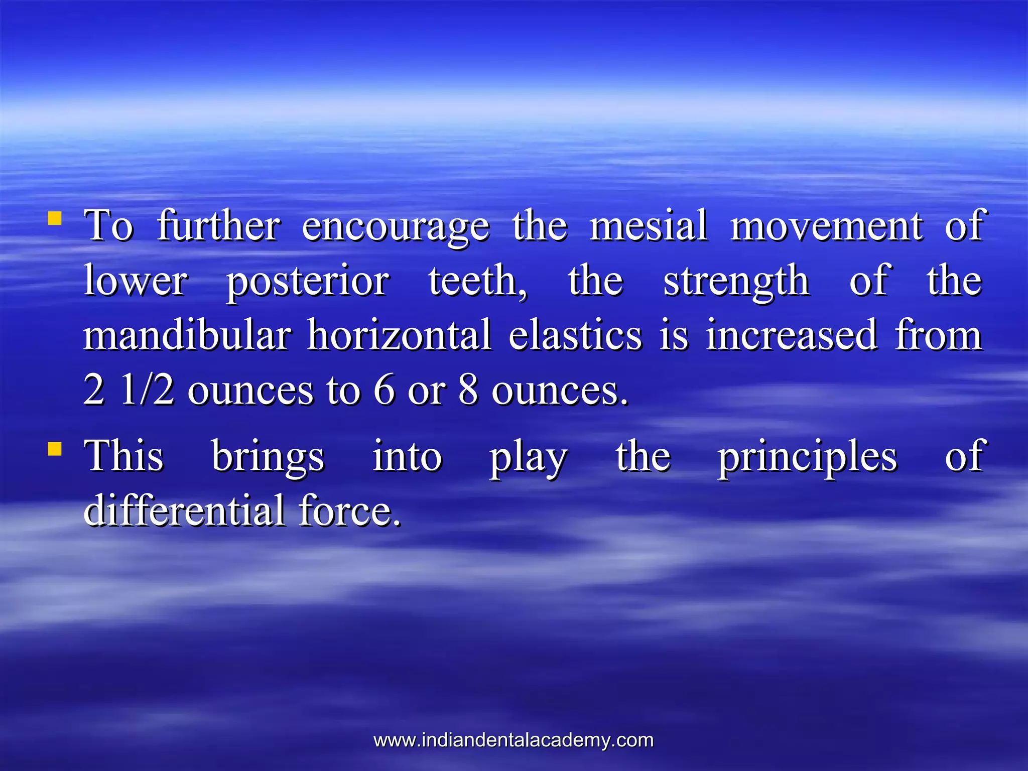 www.indiandentalacademy.comwww.indiandentalacademy.com
 To further encourage the mesial movement ofTo further encourage the mesial movement of
lower posterior teeth, the strength of thelower posterior teeth, the strength of the
mandibular horizontal elastics is increased frommandibular horizontal elastics is increased from
2 1/2 ounces to 6 or 8 ounces.2 1/2 ounces to 6 or 8 ounces.
 This brings into play the principles ofThis brings into play the principles of
differential force.differential force.
 