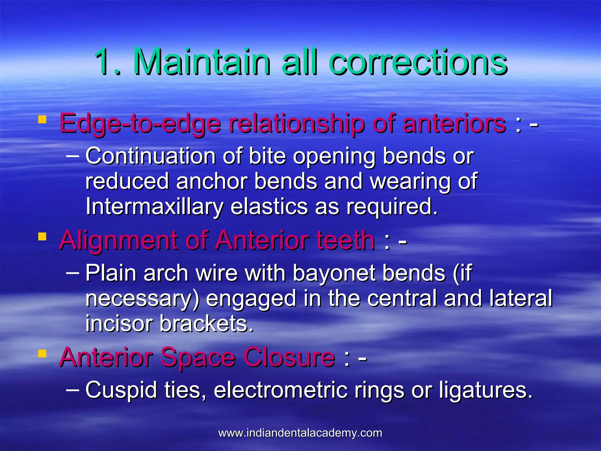 www.indiandentalacademy.comwww.indiandentalacademy.com
1. Maintain all corrections1. Maintain all corrections
 Edge-to-edge relationship of anteriorsEdge-to-edge relationship of anteriors : -: -
– Continuation of bite opening bends orContinuation of bite opening bends or
reduced anchor bends and wearing ofreduced anchor bends and wearing of
Intermaxillary elastics as required.Intermaxillary elastics as required.
 Alignment of Anterior teethAlignment of Anterior teeth : -: -
– Plain arch wire with bayonet bends (ifPlain arch wire with bayonet bends (if
necessary) engaged in the central and lateralnecessary) engaged in the central and lateral
incisor brackets.incisor brackets.
 Anterior Space ClosureAnterior Space Closure : -: -
– Cuspid ties, electrometric rings or ligatures.Cuspid ties, electrometric rings or ligatures.
 