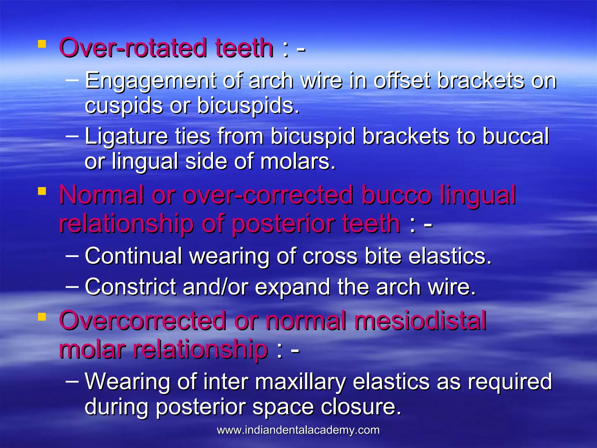 www.indiandentalacademy.comwww.indiandentalacademy.com
 Over-rotated teethOver-rotated teeth : -: -
– Engagement of arch wire in offset brackets onEngagement of arch wire in offset brackets on
cuspids or bicuspids.cuspids or bicuspids.
– Ligature ties from bicuspid brackets to buccalLigature ties from bicuspid brackets to buccal
or lingual side of molars.or lingual side of molars.
 Normal or over-corrected bucco lingualNormal or over-corrected bucco lingual
relationship of posterior teethrelationship of posterior teeth : -: -
– Continual wearing of cross bite elastics.Continual wearing of cross bite elastics.
– Constrict and/or expand the arch wire.Constrict and/or expand the arch wire.
 Overcorrected or normal mesiodistalOvercorrected or normal mesiodistal
molar relationshipmolar relationship : -: -
– Wearing of inter maxillary elastics as requiredWearing of inter maxillary elastics as required
during posterior space closure.during posterior space closure.
 