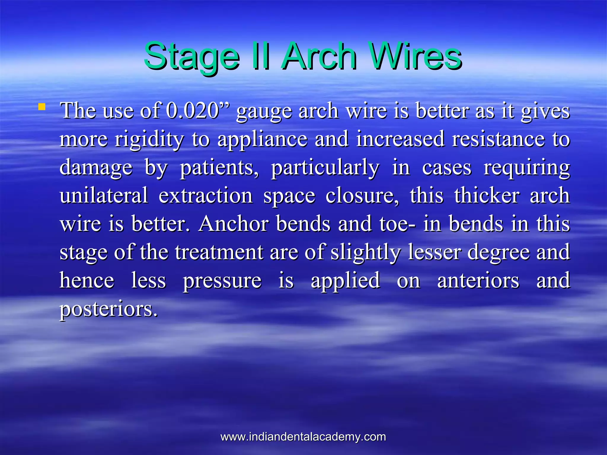 www.indiandentalacademy.comwww.indiandentalacademy.com
 The use of 0.020” gauge arch wire is better as it givesThe use of 0.020” gauge arch wire is better as it gives
more rigidity to appliance and increased resistance tomore rigidity to appliance and increased resistance to
damage by patients, particularly in cases requiringdamage by patients, particularly in cases requiring
unilateral extraction space closure, this thicker archunilateral extraction space closure, this thicker arch
wire is better. Anchor bends and toe- in bends in thiswire is better. Anchor bends and toe- in bends in this
stage of the treatment are of slightly lesser degree andstage of the treatment are of slightly lesser degree and
hence less pressure is applied on anteriors andhence less pressure is applied on anteriors and
posteriors.posteriors.
Stage II Arch WiresStage II Arch Wires
 