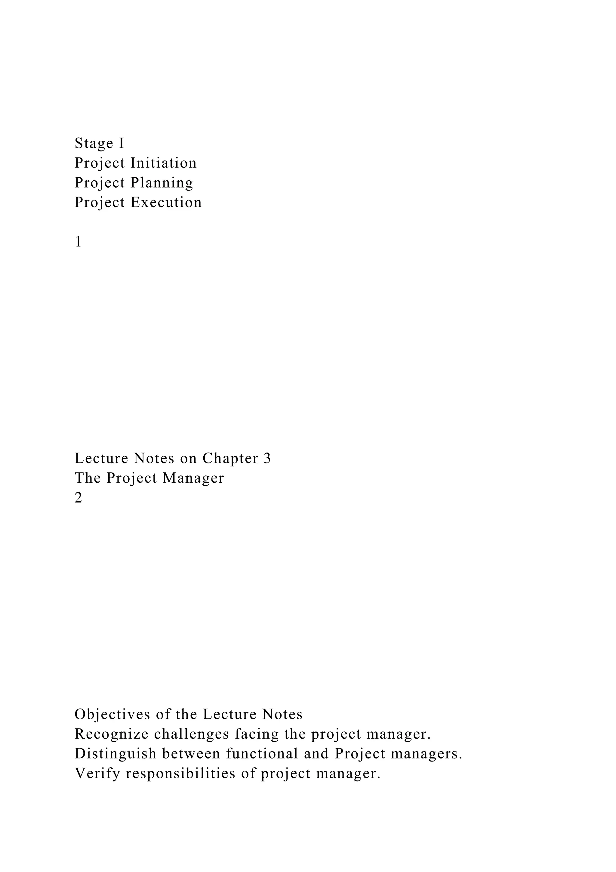 Stage I
Project Initiation
Project Planning
Project Execution
1
Lecture Notes on Chapter 3
The Project Manager
2
Objectives of the Lecture Notes
Recognize challenges facing the project manager.
Distinguish between functional and Project managers.
Verify responsibilities of project manager.
 
