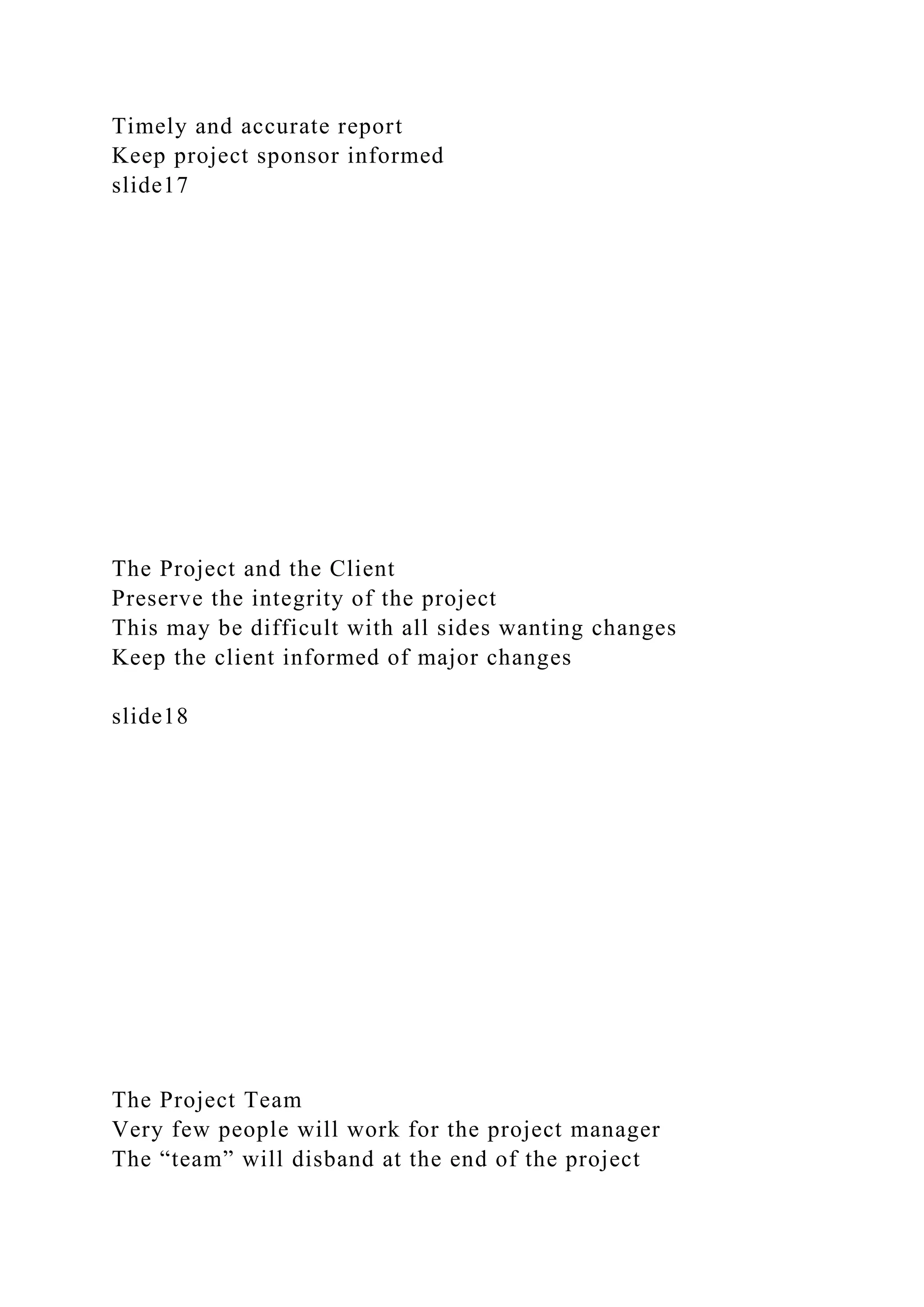 Timely and accurate report
Keep project sponsor informed
slide17
The Project and the Client
Preserve the integrity of the project
This may be difficult with all sides wanting changes
Keep the client informed of major changes
slide18
The Project Team
Very few people will work for the project manager
The “team” will disband at the end of the project
 