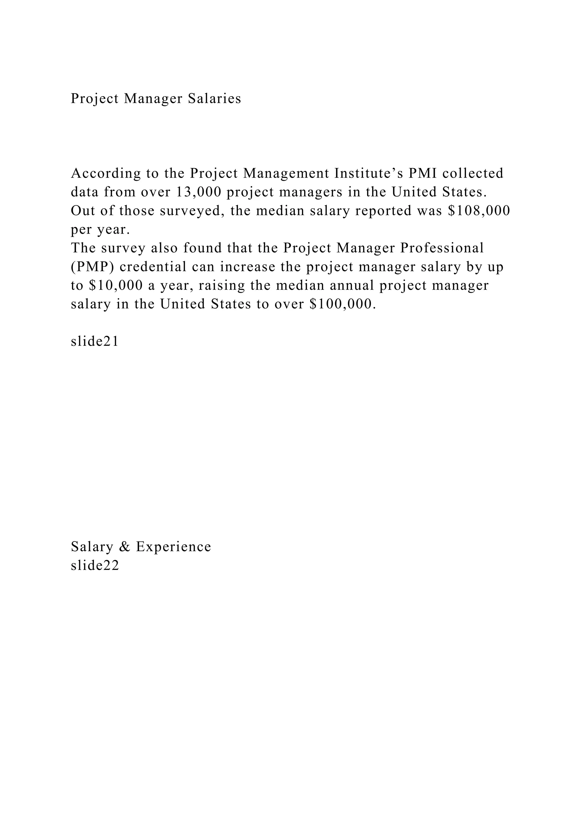 Project Manager Salaries
According to the Project Management Institute’s PMI collected
data from over 13,000 project managers in the United States.
Out of those surveyed, the median salary reported was $108,000
per year.
The survey also found that the Project Manager Professional
(PMP) credential can increase the project manager salary by up
to $10,000 a year, raising the median annual project manager
salary in the United States to over $100,000.
slide21
Salary & Experience
slide22
 