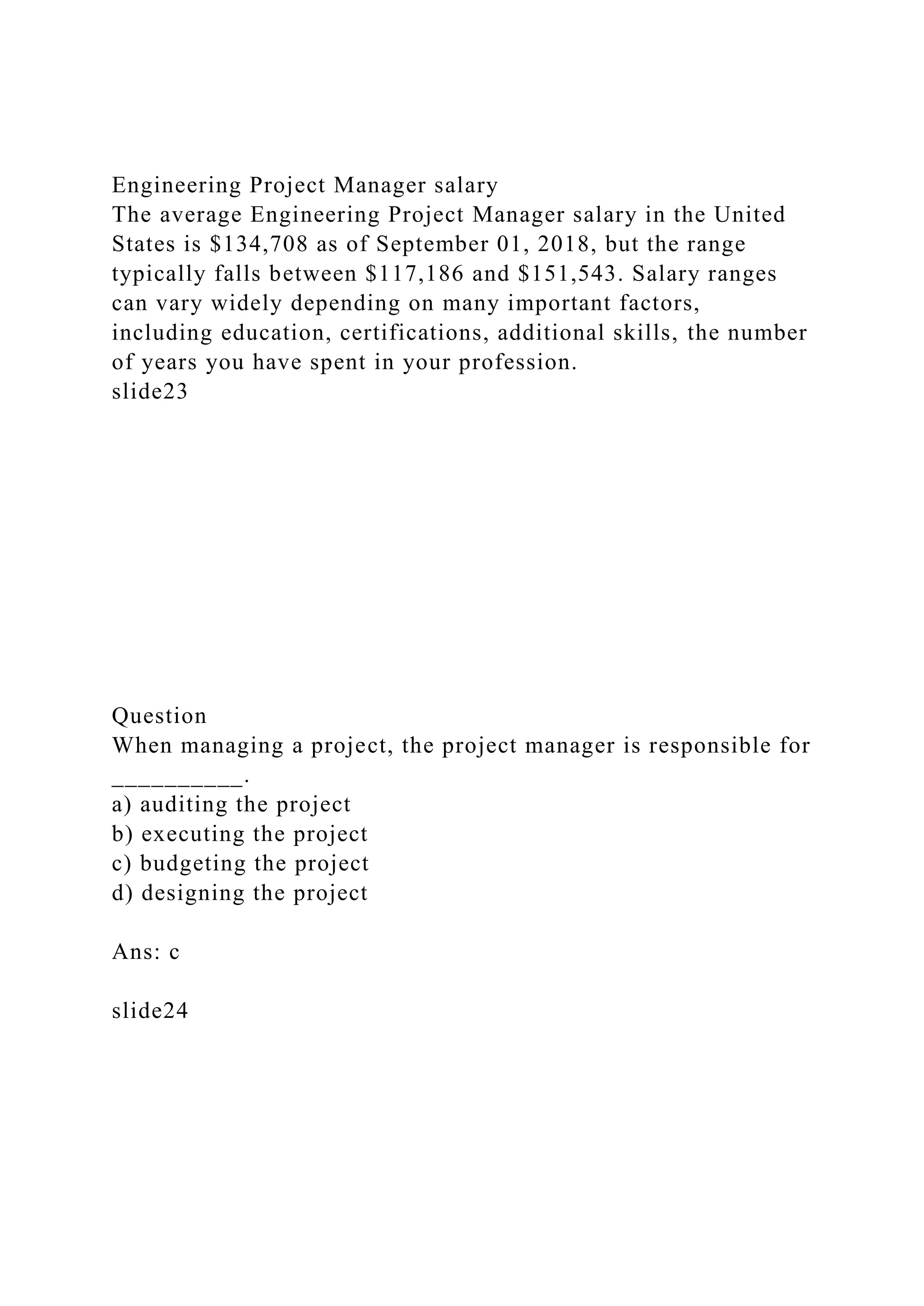 Engineering Project Manager salary
The average Engineering Project Manager salary in the United
States is $134,708 as of September 01, 2018, but the range
typically falls between $117,186 and $151,543. Salary ranges
can vary widely depending on many important factors,
including education, certifications, additional skills, the number
of years you have spent in your profession.
slide23
Question
When managing a project, the project manager is responsible for
__________.
a) auditing the project
b) executing the project
c) budgeting the project
d) designing the project
Ans: c
slide24
 