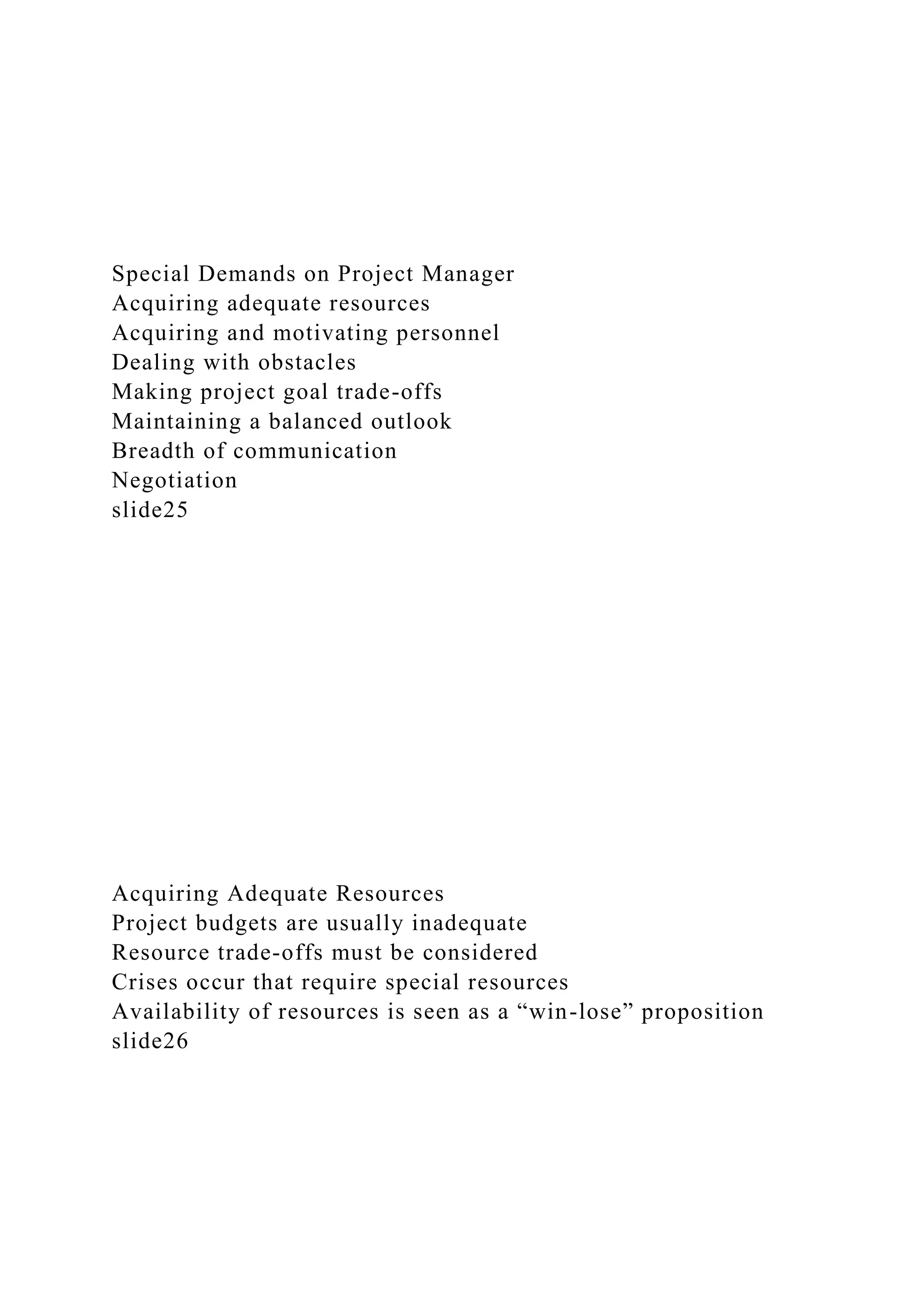 Special Demands on Project Manager
Acquiring adequate resources
Acquiring and motivating personnel
Dealing with obstacles
Making project goal trade-offs
Maintaining a balanced outlook
Breadth of communication
Negotiation
slide25
Acquiring Adequate Resources
Project budgets are usually inadequate
Resource trade-offs must be considered
Crises occur that require special resources
Availability of resources is seen as a “win-lose” proposition
slide26
 