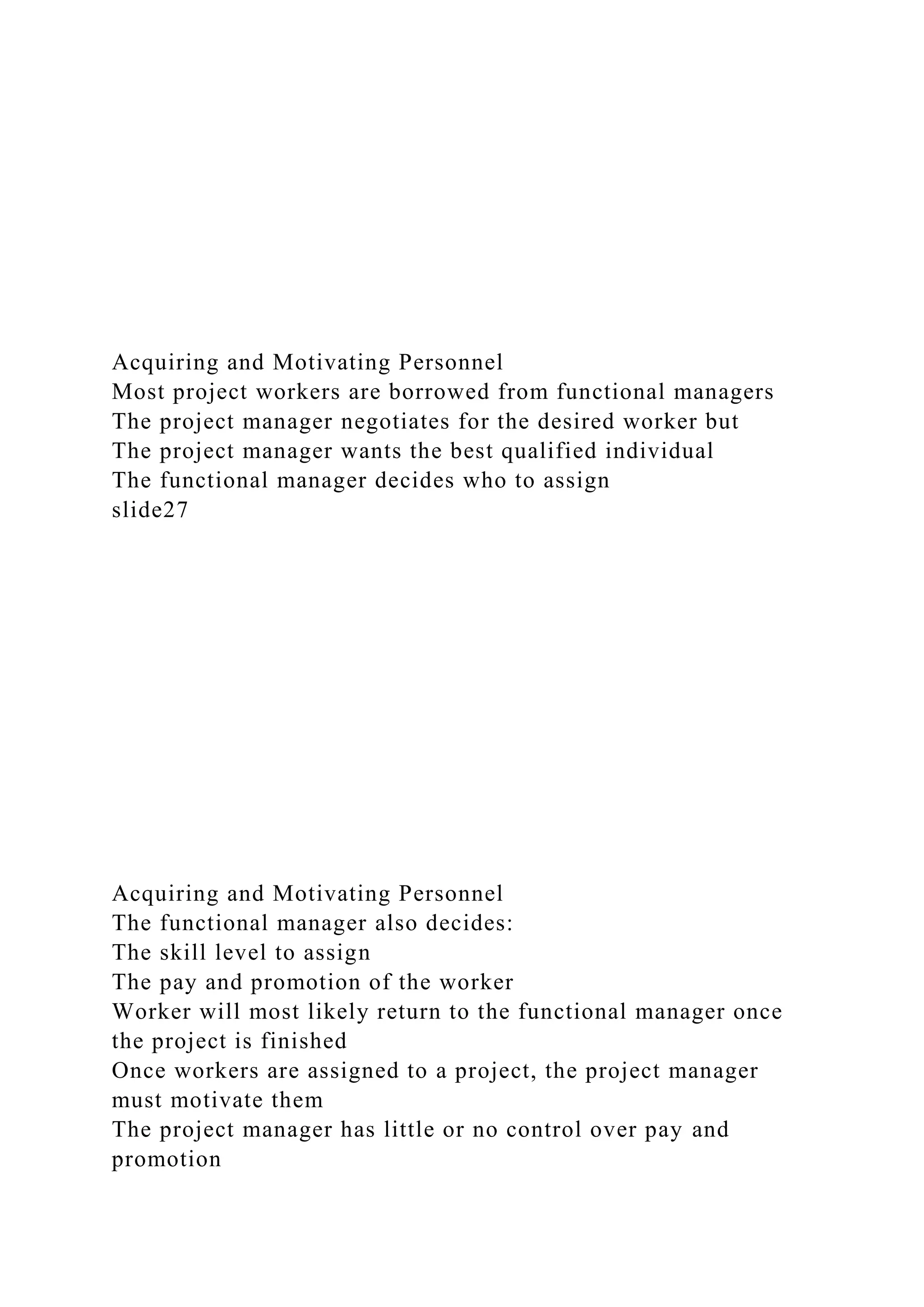 Acquiring and Motivating Personnel
Most project workers are borrowed from functional managers
The project manager negotiates for the desired worker but
The project manager wants the best qualified individual
The functional manager decides who to assign
slide27
Acquiring and Motivating Personnel
The functional manager also decides:
The skill level to assign
The pay and promotion of the worker
Worker will most likely return to the functional manager once
the project is finished
Once workers are assigned to a project, the project manager
must motivate them
The project manager has little or no control over pay and
promotion
 