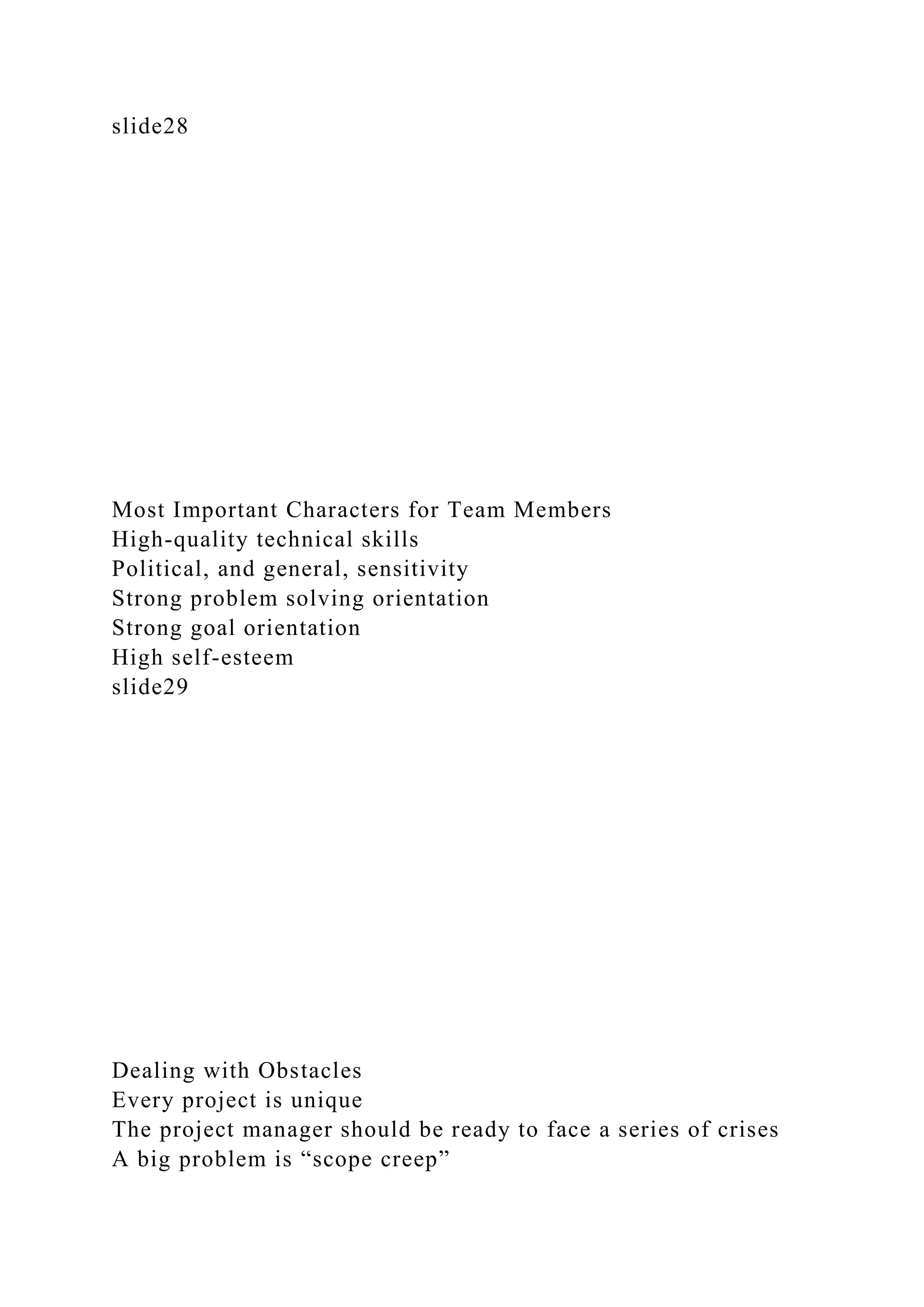 slide28
Most Important Characters for Team Members
High-quality technical skills
Political, and general, sensitivity
Strong problem solving orientation
Strong goal orientation
High self-esteem
slide29
Dealing with Obstacles
Every project is unique
The project manager should be ready to face a series of crises
A big problem is “scope creep”
 