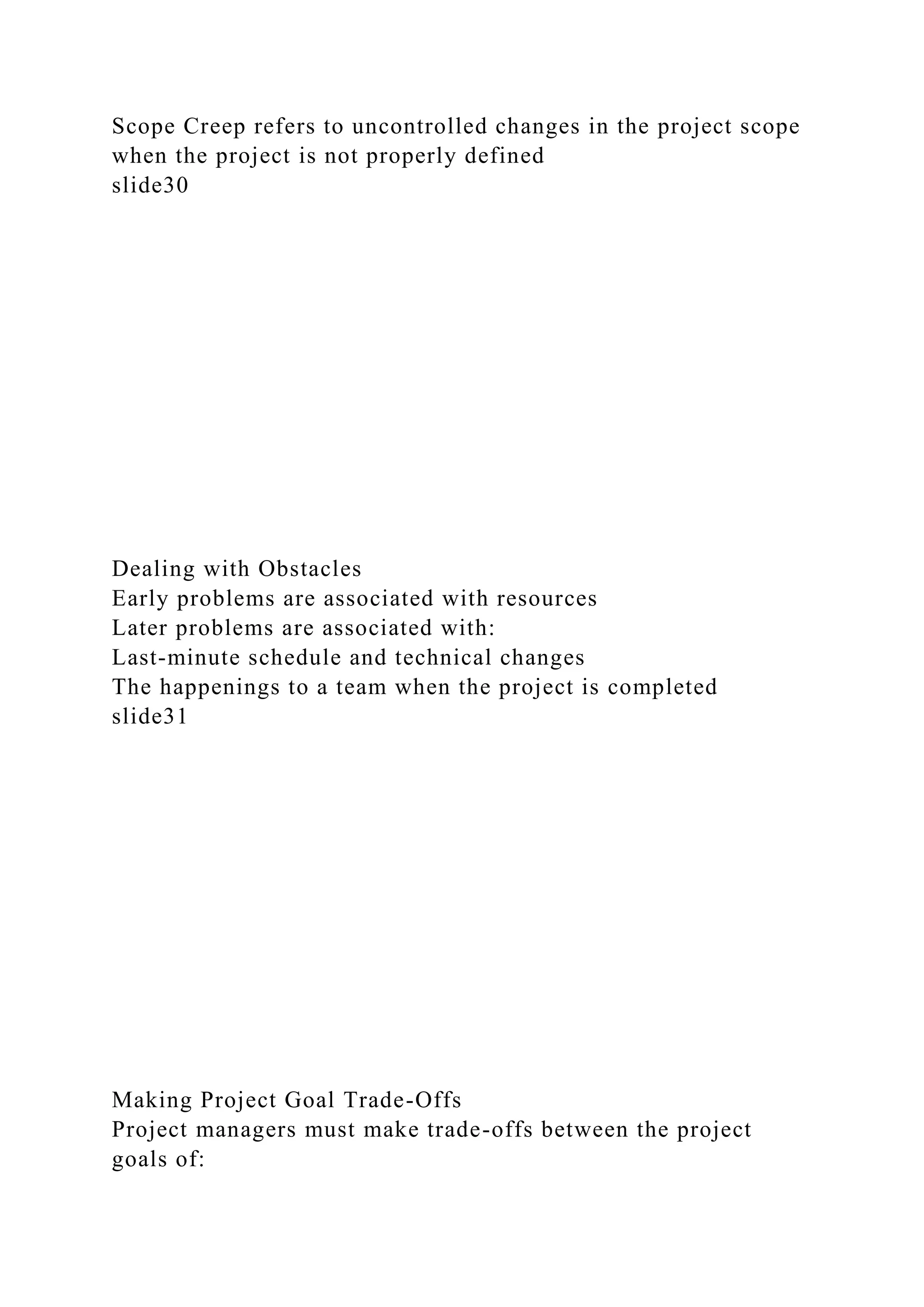 Scope Creep refers to uncontrolled changes in the project scope
when the project is not properly defined
slide30
Dealing with Obstacles
Early problems are associated with resources
Later problems are associated with:
Last-minute schedule and technical changes
The happenings to a team when the project is completed
slide31
Making Project Goal Trade-Offs
Project managers must make trade-offs between the project
goals of:
 