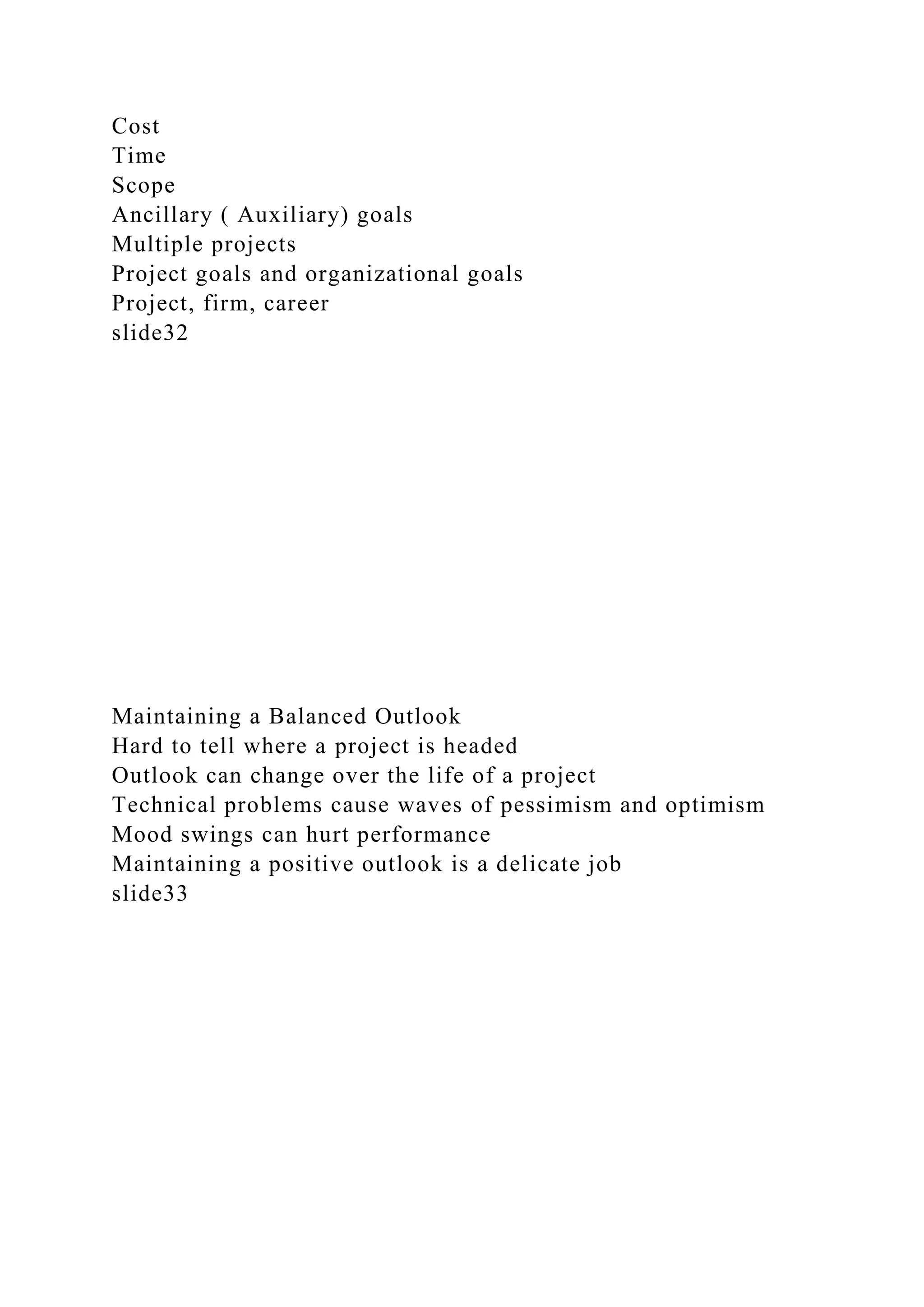 Cost
Time
Scope
Ancillary ( Auxiliary) goals
Multiple projects
Project goals and organizational goals
Project, firm, career
slide32
Maintaining a Balanced Outlook
Hard to tell where a project is headed
Outlook can change over the life of a project
Technical problems cause waves of pessimism and optimism
Mood swings can hurt performance
Maintaining a positive outlook is a delicate job
slide33
 