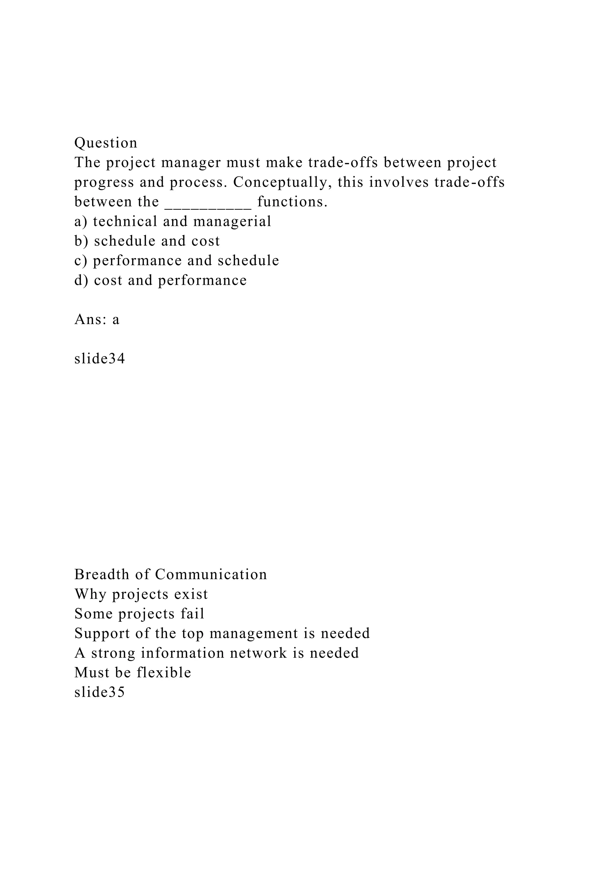 Question
The project manager must make trade-offs between project
progress and process. Conceptually, this involves trade-offs
between the __________ functions.
a) technical and managerial
b) schedule and cost
c) performance and schedule
d) cost and performance
Ans: a
slide34
Breadth of Communication
Why projects exist
Some projects fail
Support of the top management is needed
A strong information network is needed
Must be flexible
slide35
 