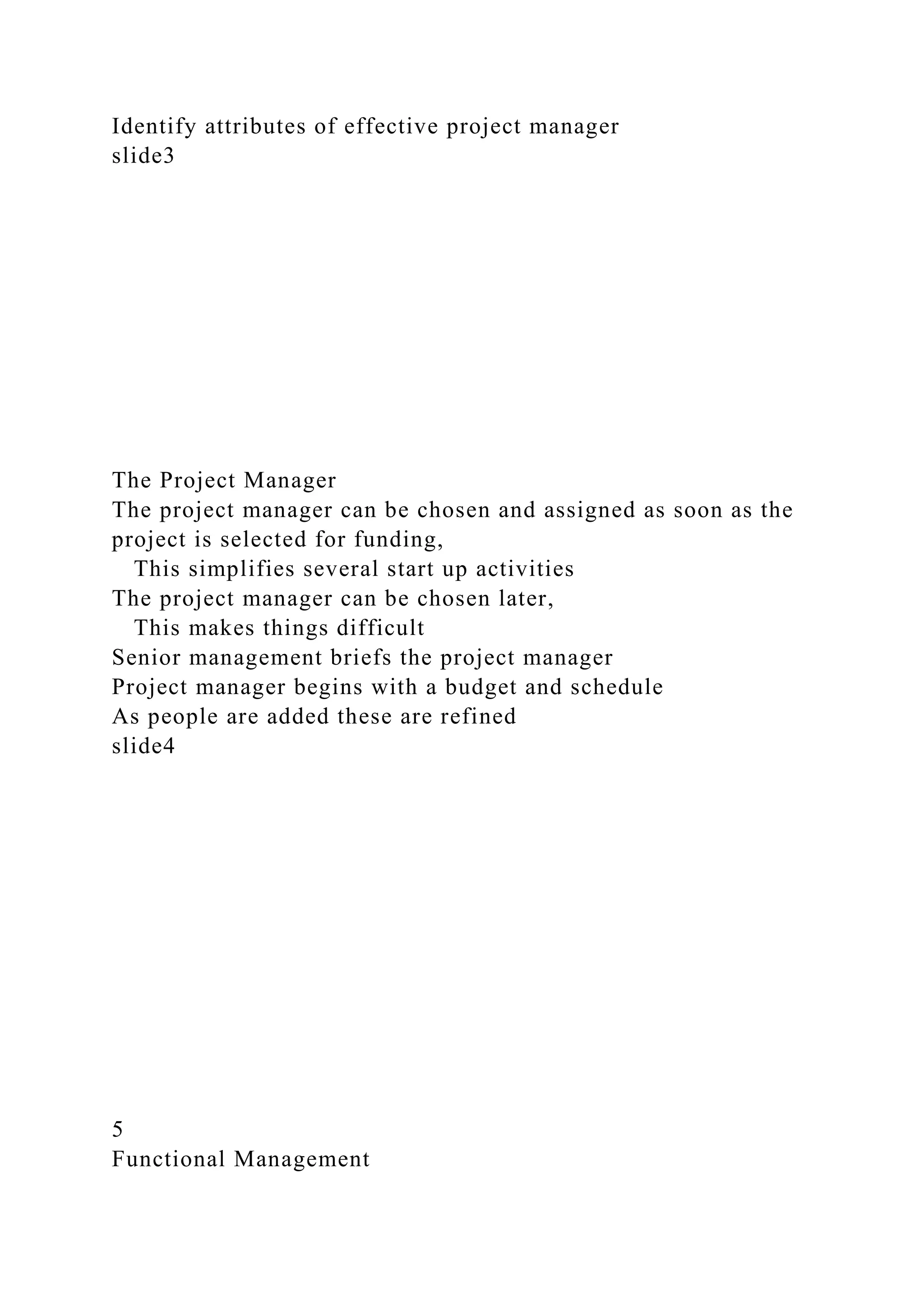 Identify attributes of effective project manager
slide3
The Project Manager
The project manager can be chosen and assigned as soon as the
project is selected for funding,
This simplifies several start up activities
The project manager can be chosen later,
This makes things difficult
Senior management briefs the project manager
Project manager begins with a budget and schedule
As people are added these are refined
slide4
5
Functional Management
 
