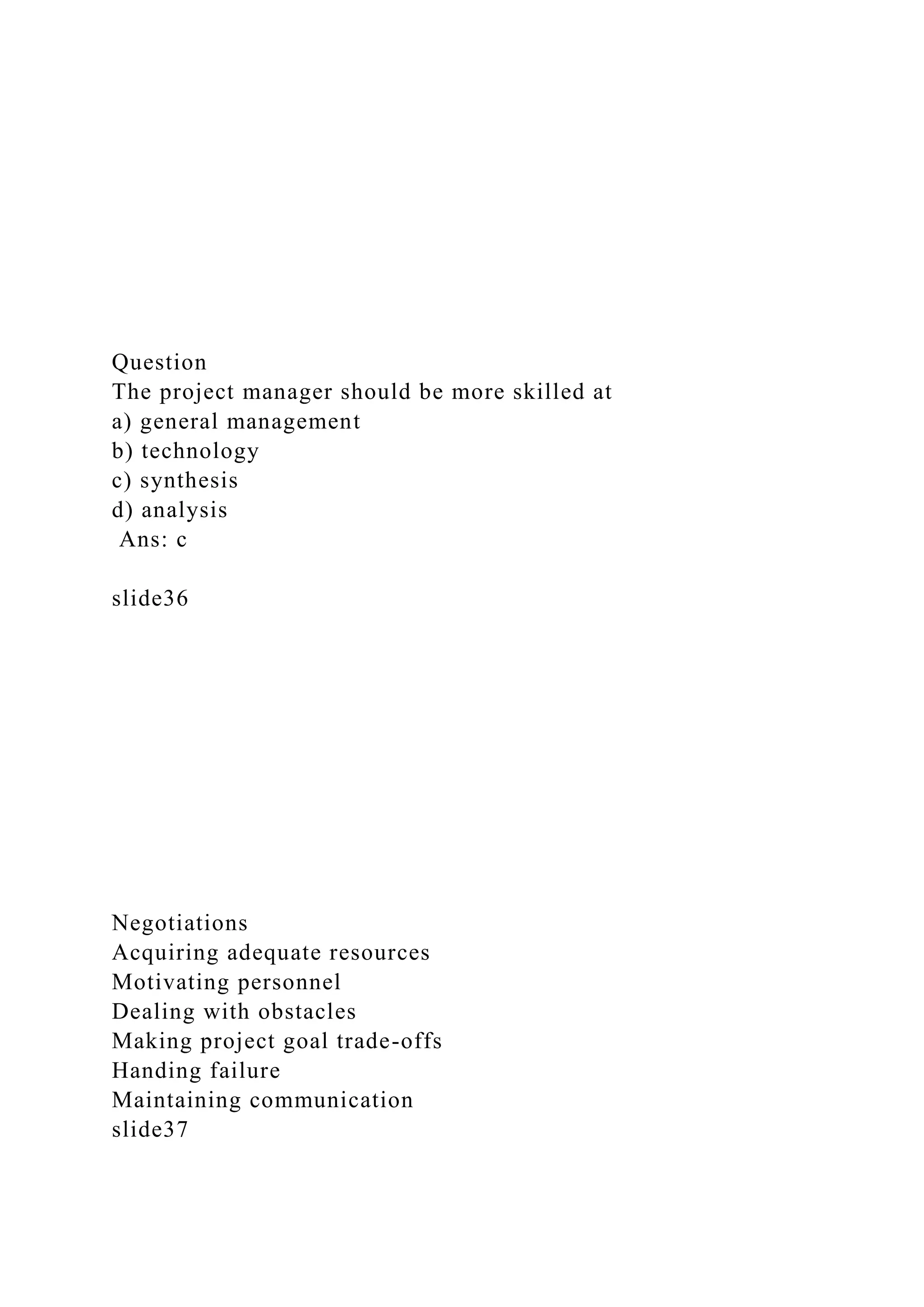 Question
The project manager should be more skilled at
a) general management
b) technology
c) synthesis
d) analysis
Ans: c
slide36
Negotiations
Acquiring adequate resources
Motivating personnel
Dealing with obstacles
Making project goal trade-offs
Handing failure
Maintaining communication
slide37
 