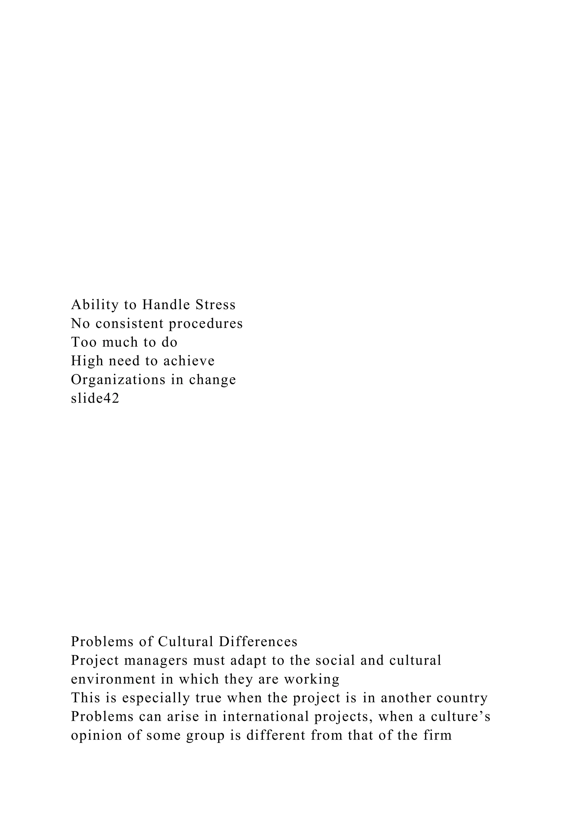 Ability to Handle Stress
No consistent procedures
Too much to do
High need to achieve
Organizations in change
slide42
Problems of Cultural Differences
Project managers must adapt to the social and cultural
environment in which they are working
This is especially true when the project is in another country
Problems can arise in international projects, when a culture’s
opinion of some group is different from that of the firm
 