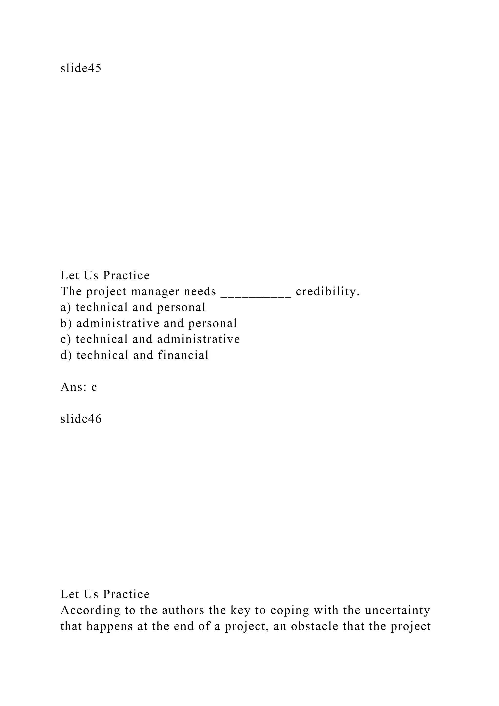 slide45
Let Us Practice
The project manager needs __________ credibility.
a) technical and personal
b) administrative and personal
c) technical and administrative
d) technical and financial
Ans: c
slide46
Let Us Practice
According to the authors the key to coping with the uncertainty
that happens at the end of a project, an obstacle that the project
 