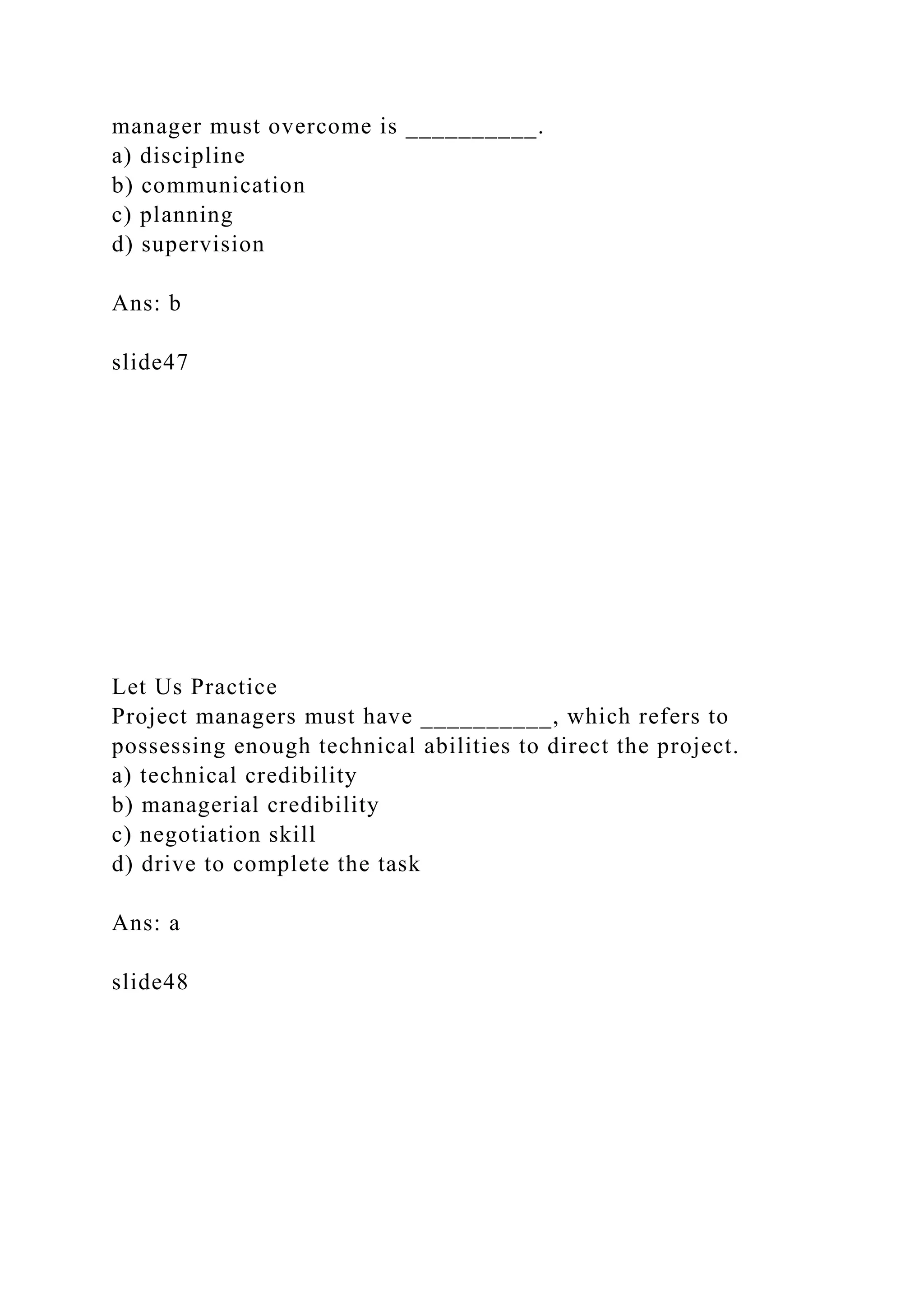 manager must overcome is __________.
a) discipline
b) communication
c) planning
d) supervision
Ans: b
slide47
Let Us Practice
Project managers must have __________, which refers to
possessing enough technical abilities to direct the project.
a) technical credibility
b) managerial credibility
c) negotiation skill
d) drive to complete the task
Ans: a
slide48
 