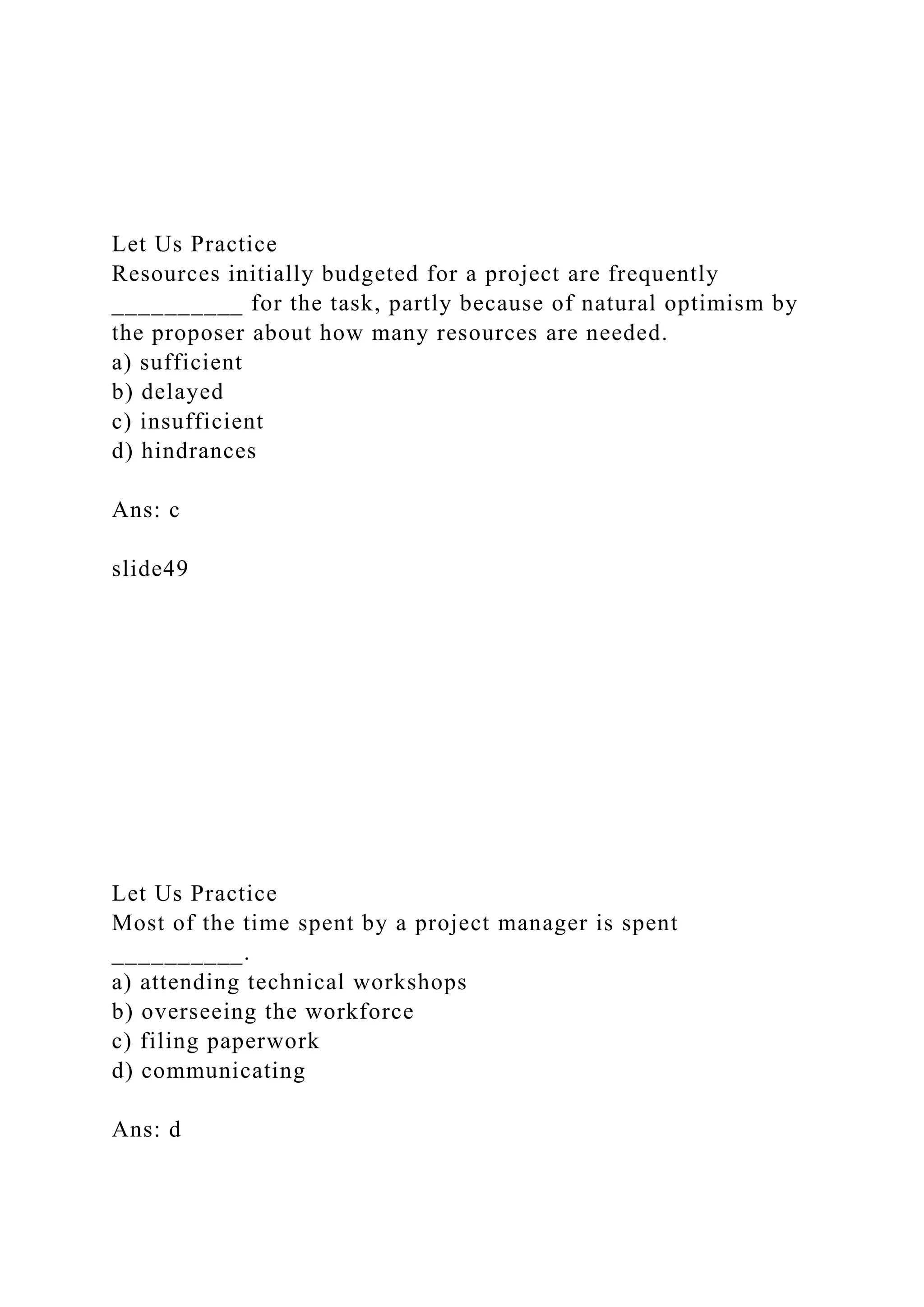 Let Us Practice
Resources initially budgeted for a project are frequently
__________ for the task, partly because of natural optimism by
the proposer about how many resources are needed.
a) sufficient
b) delayed
c) insufficient
d) hindrances
Ans: c
slide49
Let Us Practice
Most of the time spent by a project manager is spent
__________.
a) attending technical workshops
b) overseeing the workforce
c) filing paperwork
d) communicating
Ans: d
 