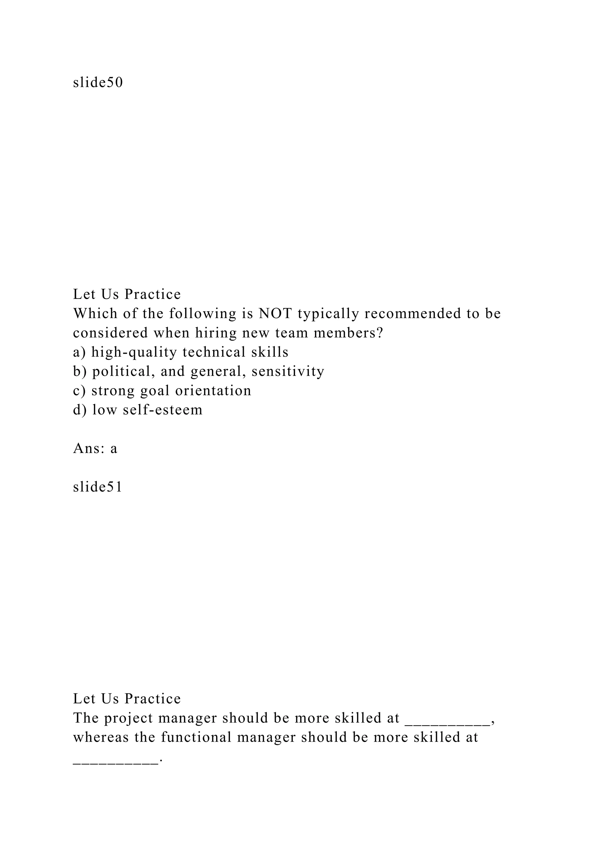 slide50
Let Us Practice
Which of the following is NOT typically recommended to be
considered when hiring new team members?
a) high-quality technical skills
b) political, and general, sensitivity
c) strong goal orientation
d) low self-esteem
Ans: a
slide51
Let Us Practice
The project manager should be more skilled at __________,
whereas the functional manager should be more skilled at
__________.
 