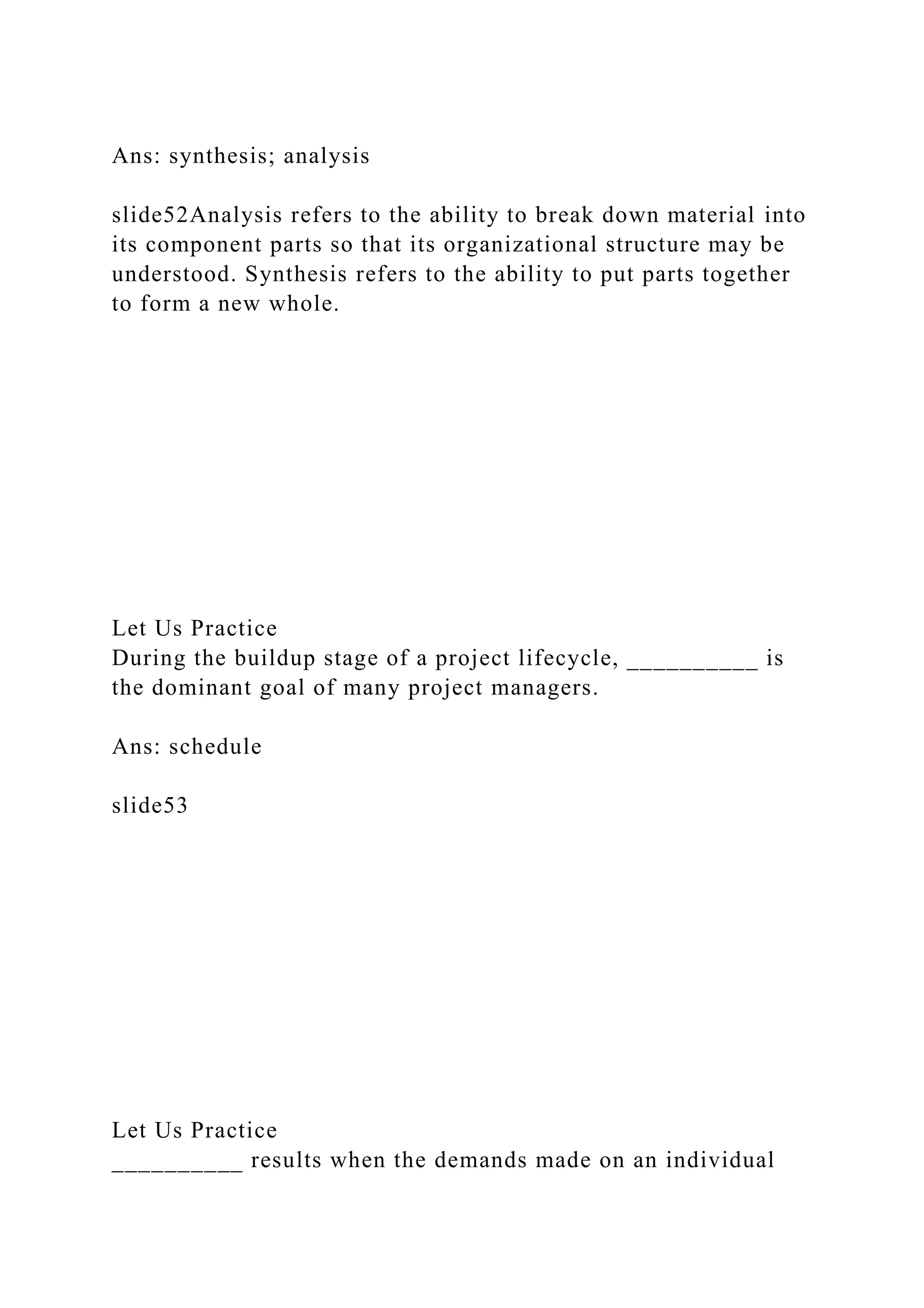 Ans: synthesis; analysis
slide52Analysis refers to the ability to break down material into
its component parts so that its organizational structure may be
understood. Synthesis refers to the ability to put parts together
to form a new whole.
Let Us Practice
During the buildup stage of a project lifecycle, __________ is
the dominant goal of many project managers.
Ans: schedule
slide53
Let Us Practice
__________ results when the demands made on an individual
 