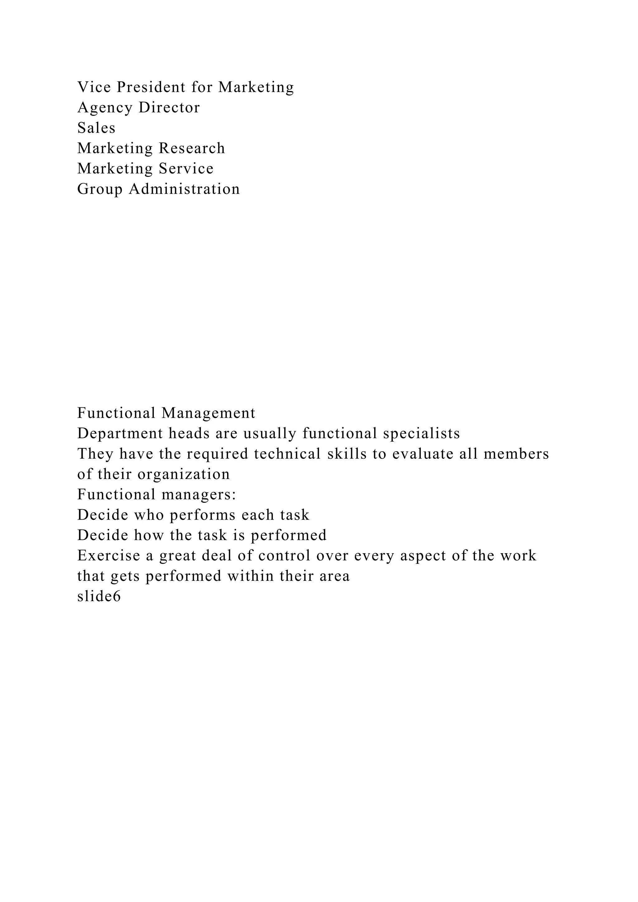 Vice President for Marketing
Agency Director
Sales
Marketing Research
Marketing Service
Group Administration
Functional Management
Department heads are usually functional specialists
They have the required technical skills to evaluate all members
of their organization
Functional managers:
Decide who performs each task
Decide how the task is performed
Exercise a great deal of control over every aspect of the work
that gets performed within their area
slide6
 