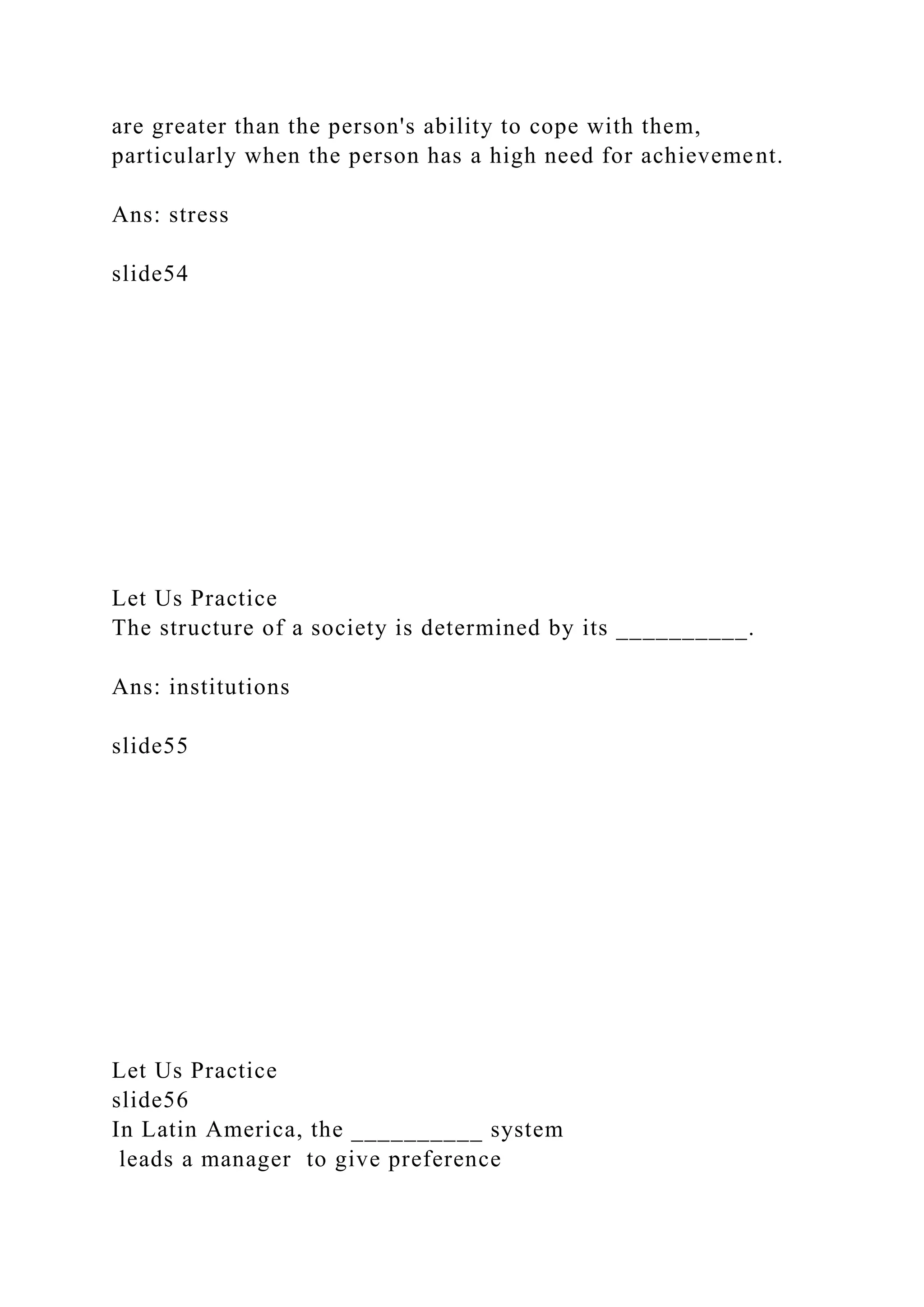 are greater than the person's ability to cope with them,
particularly when the person has a high need for achievement.
Ans: stress
slide54
Let Us Practice
The structure of a society is determined by its __________.
Ans: institutions
slide55
Let Us Practice
slide56
In Latin America, the __________ system
leads a manager to give preference
 