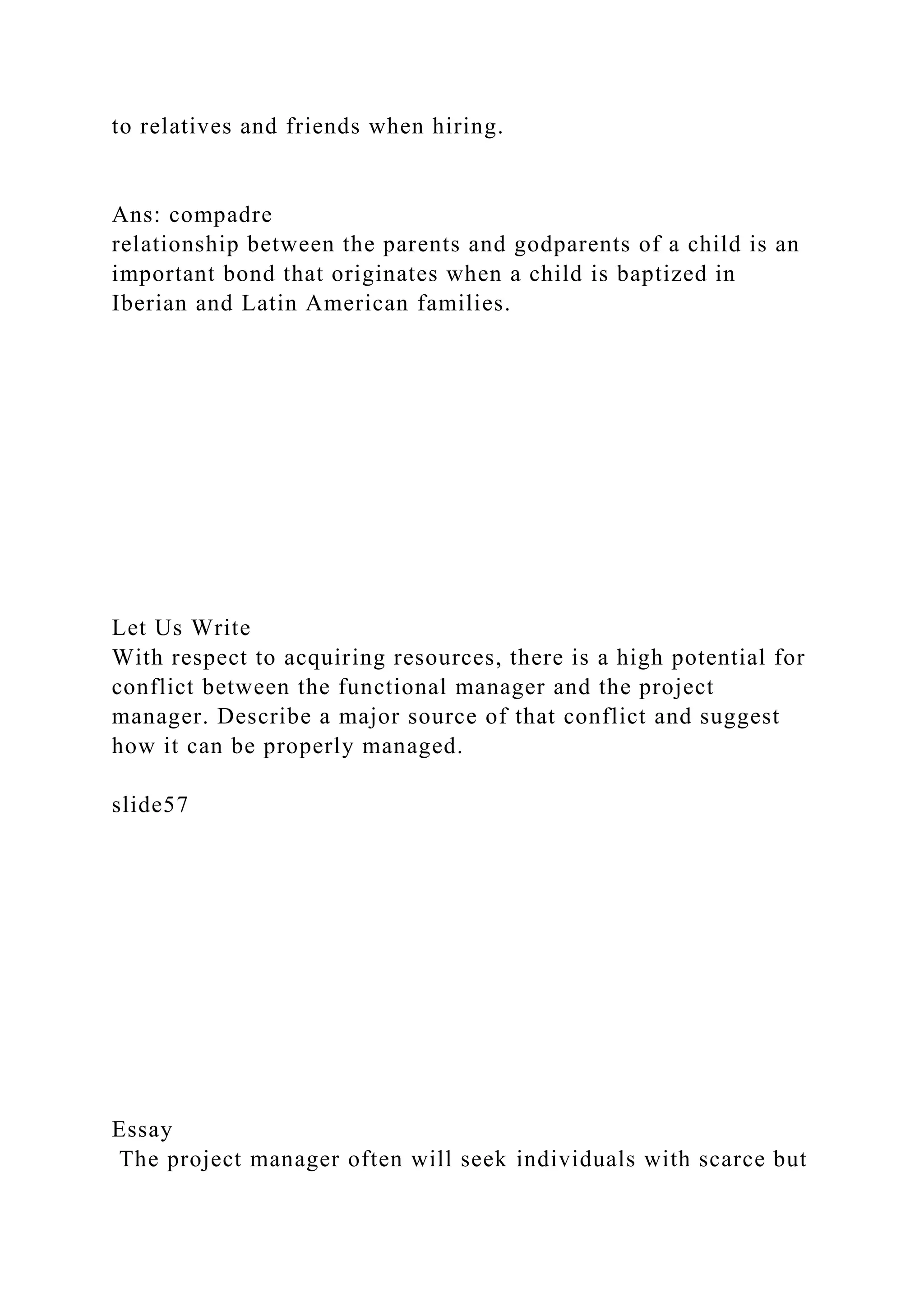 to relatives and friends when hiring.
Ans: compadre
relationship between the parents and godparents of a child is an
important bond that originates when a child is baptized in
Iberian and Latin American families.
Let Us Write
With respect to acquiring resources, there is a high potential for
conflict between the functional manager and the project
manager. Describe a major source of that conflict and suggest
how it can be properly managed.
slide57
Essay
The project manager often will seek individuals with scarce but
 