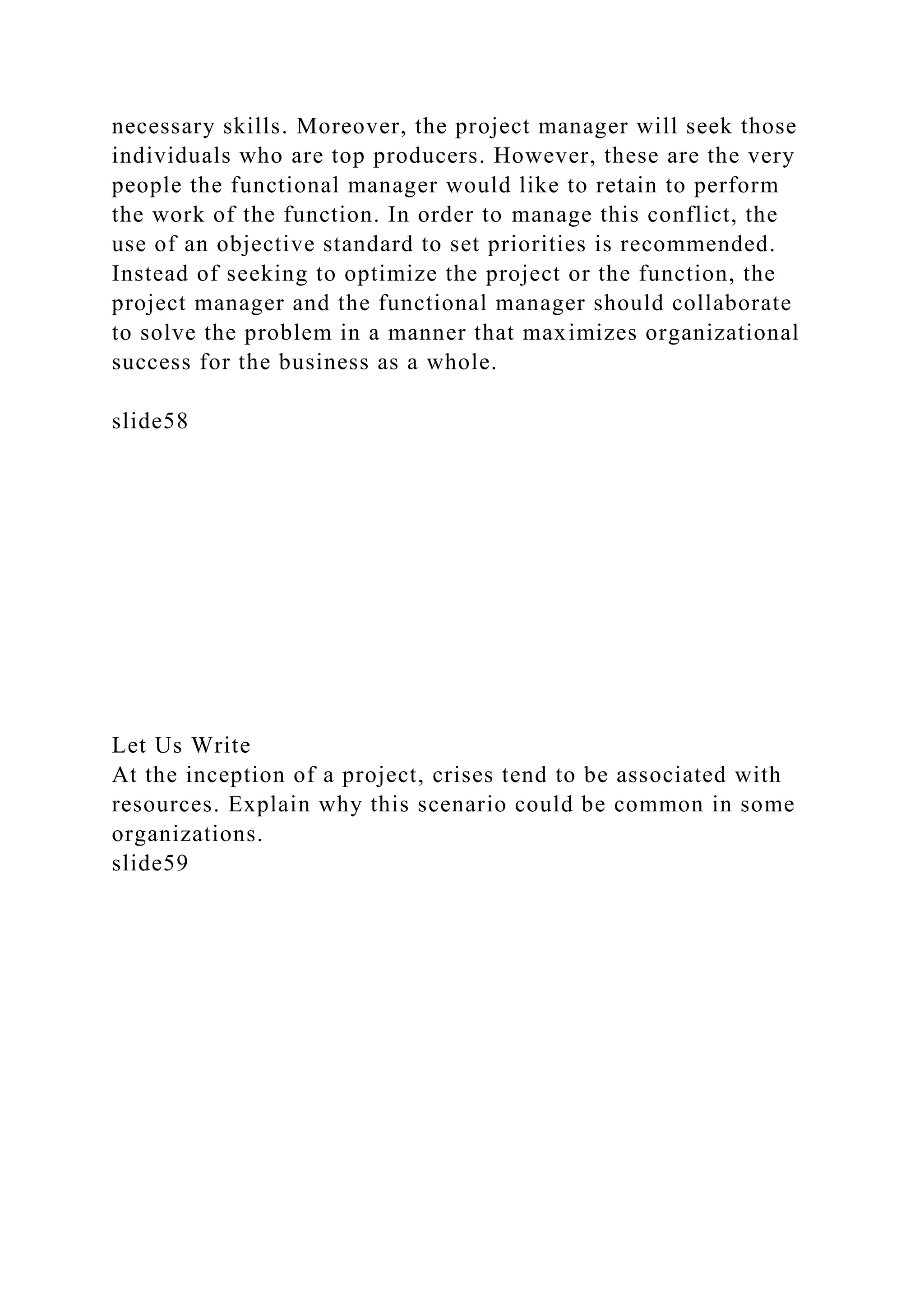necessary skills. Moreover, the project manager will seek those
individuals who are top producers. However, these are the very
people the functional manager would like to retain to perform
the work of the function. In order to manage this conflict, the
use of an objective standard to set priorities is recommended.
Instead of seeking to optimize the project or the function, the
project manager and the functional manager should collaborate
to solve the problem in a manner that maximizes organizational
success for the business as a whole.
slide58
Let Us Write
At the inception of a project, crises tend to be associated with
resources. Explain why this scenario could be common in some
organizations.
slide59
 
