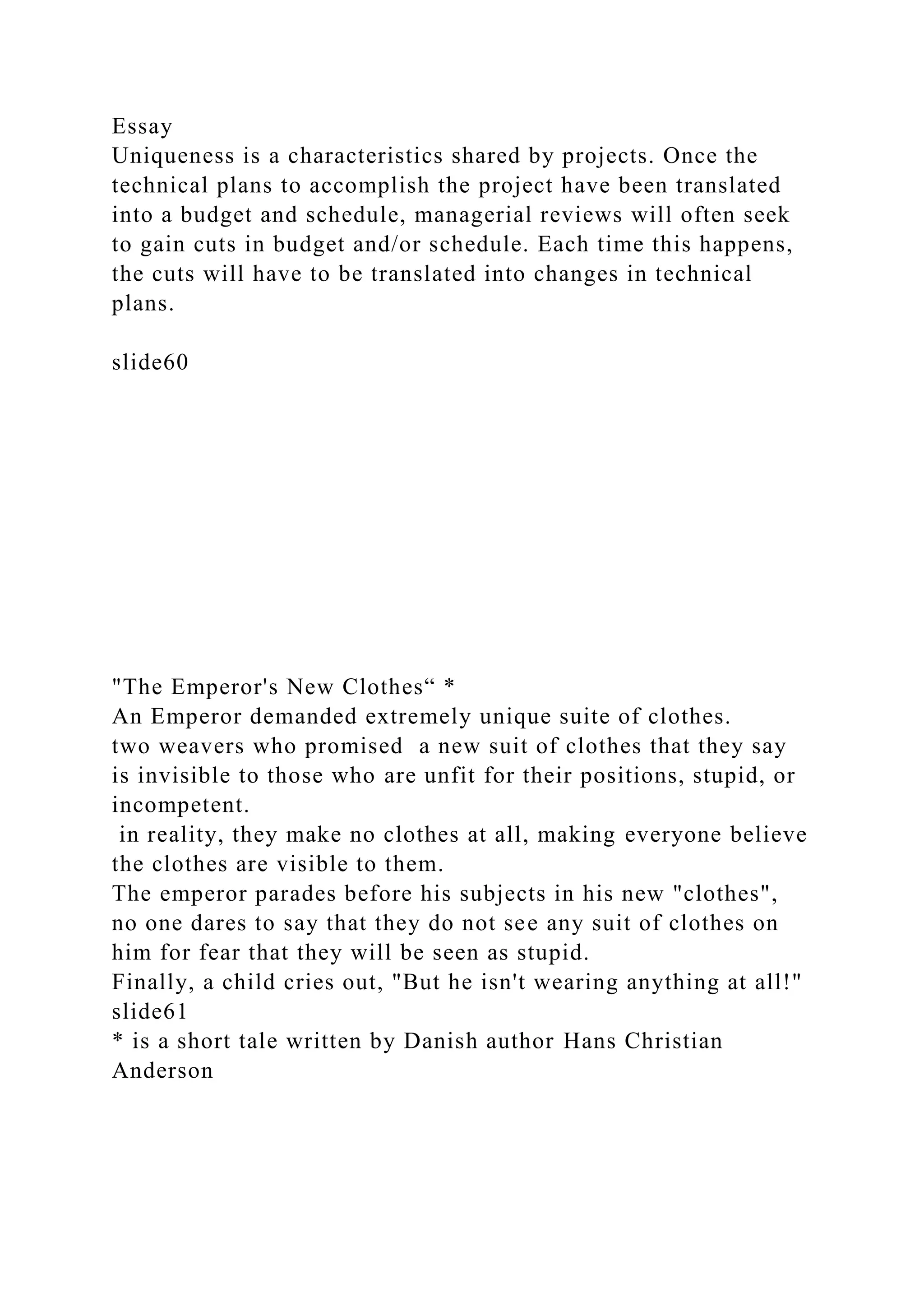 Essay
Uniqueness is a characteristics shared by projects. Once the
technical plans to accomplish the project have been translated
into a budget and schedule, managerial reviews will often seek
to gain cuts in budget and/or schedule. Each time this happens,
the cuts will have to be translated into changes in technical
plans.
slide60
"The Emperor's New Clothes“ *
An Emperor demanded extremely unique suite of clothes.
two weavers who promised a new suit of clothes that they say
is invisible to those who are unfit for their positions, stupid, or
incompetent.
in reality, they make no clothes at all, making everyone believe
the clothes are visible to them.
The emperor parades before his subjects in his new "clothes",
no one dares to say that they do not see any suit of clothes on
him for fear that they will be seen as stupid.
Finally, a child cries out, "But he isn't wearing anything at all!"
slide61
* is a short tale written by Danish author Hans Christian
Anderson
 