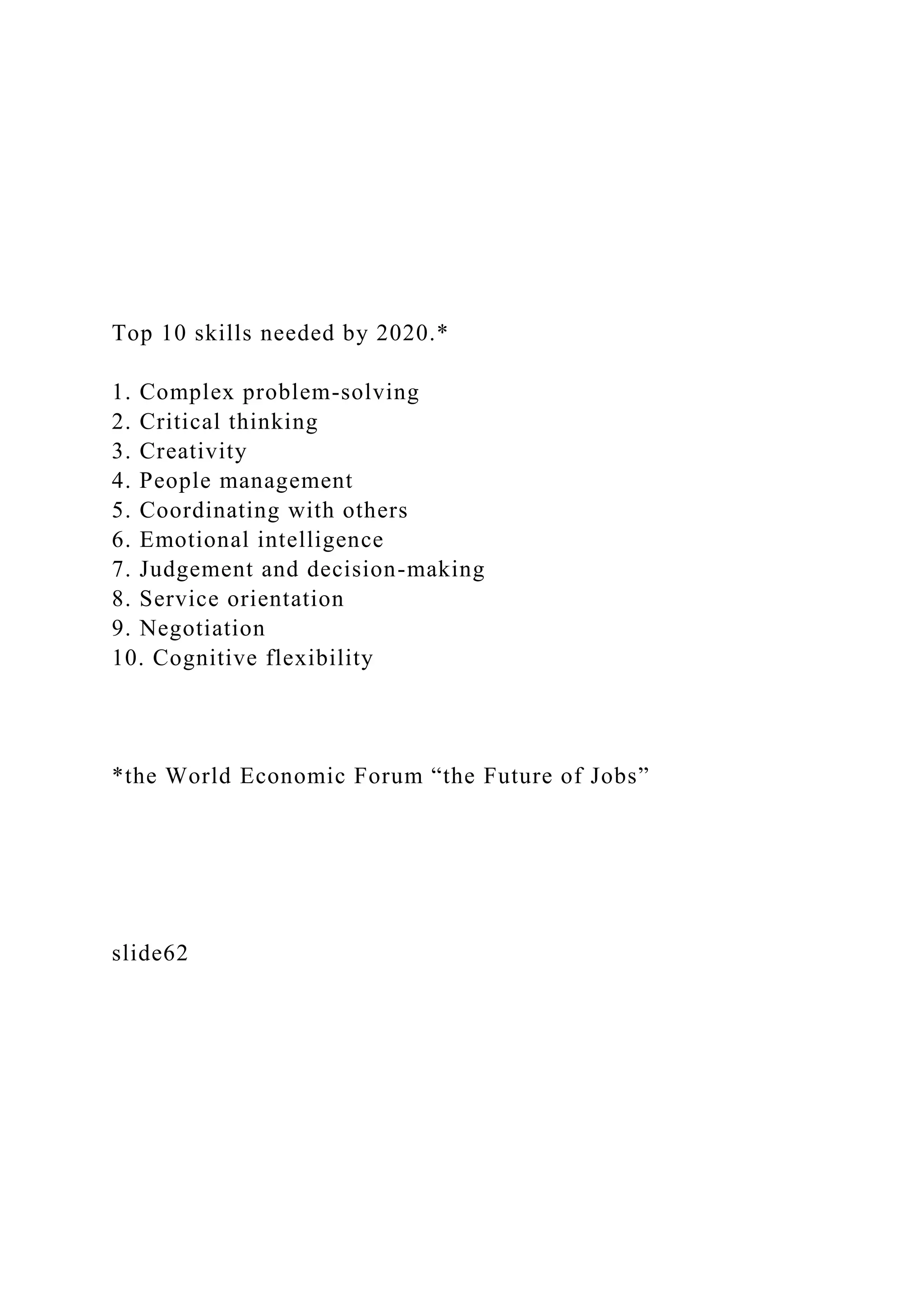Top 10 skills needed by 2020.*
1. Complex problem-solving
2. Critical thinking
3. Creativity
4. People management
5. Coordinating with others
6. Emotional intelligence
7. Judgement and decision-making
8. Service orientation
9. Negotiation
10. Cognitive flexibility
*the World Economic Forum “the Future of Jobs”
slide62
 