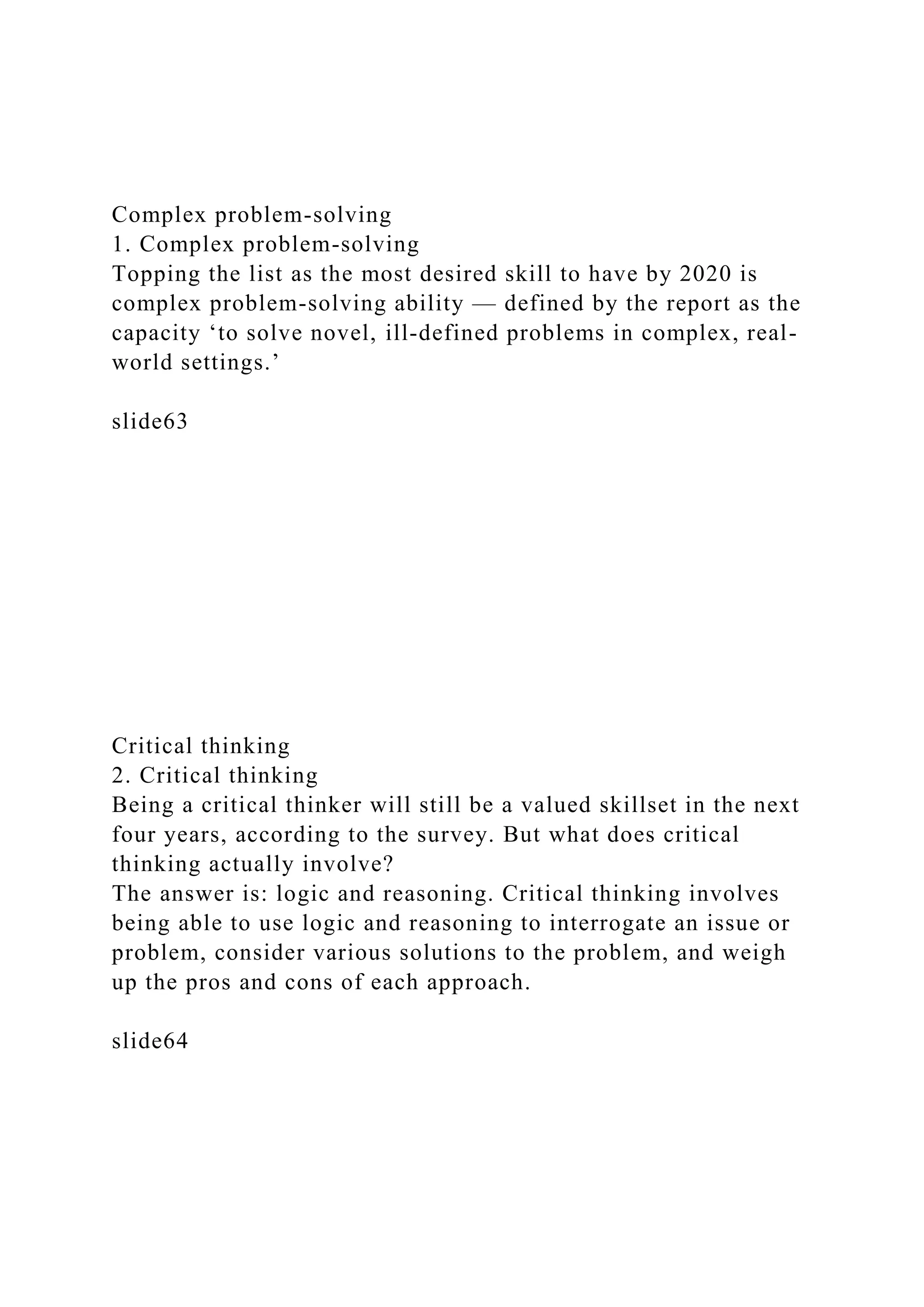 Complex problem-solving
1. Complex problem-solving
Topping the list as the most desired skill to have by 2020 is
complex problem-solving ability — defined by the report as the
capacity ‘to solve novel, ill-defined problems in complex, real-
world settings.’
slide63
Critical thinking
2. Critical thinking
Being a critical thinker will still be a valued skillset in the next
four years, according to the survey. But what does critical
thinking actually involve?
The answer is: logic and reasoning. Critical thinking involves
being able to use logic and reasoning to interrogate an issue or
problem, consider various solutions to the problem, and weigh
up the pros and cons of each approach.
slide64
 