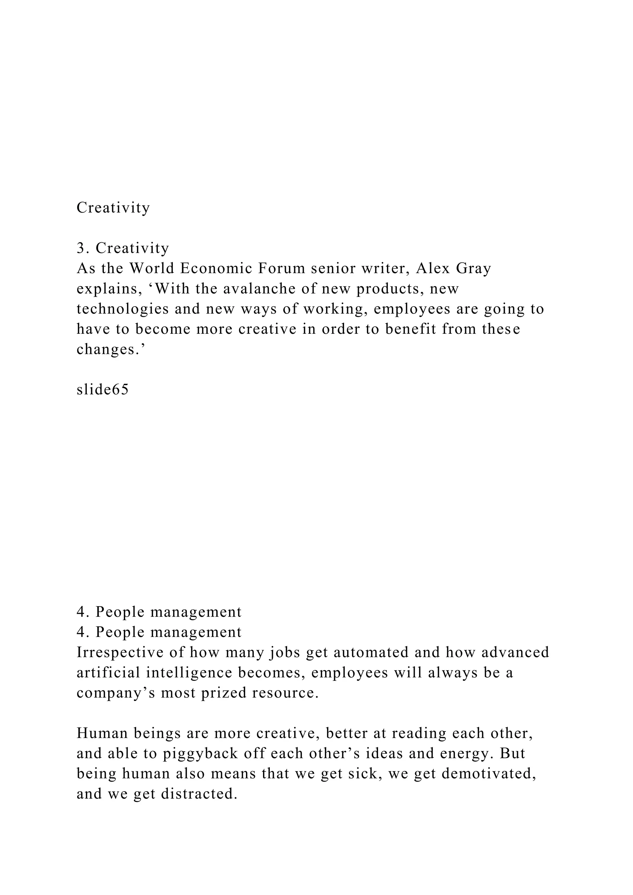 Creativity
3. Creativity
As the World Economic Forum senior writer, Alex Gray
explains, ‘With the avalanche of new products, new
technologies and new ways of working, employees are going to
have to become more creative in order to benefit from these
changes.’
slide65
4. People management
4. People management
Irrespective of how many jobs get automated and how advanced
artificial intelligence becomes, employees will always be a
company’s most prized resource.
Human beings are more creative, better at reading each other,
and able to piggyback off each other’s ideas and energy. But
being human also means that we get sick, we get demotivated,
and we get distracted.
 