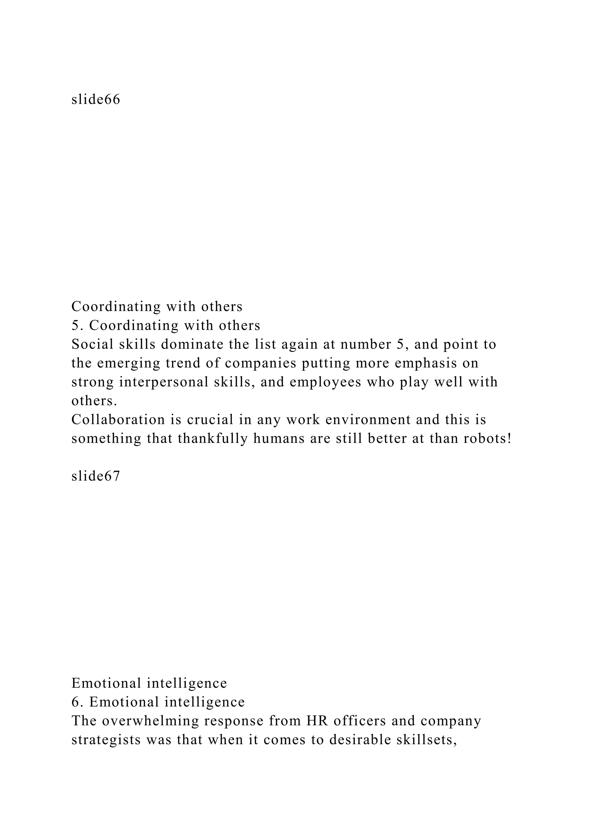 slide66
Coordinating with others
5. Coordinating with others
Social skills dominate the list again at number 5, and point to
the emerging trend of companies putting more emphasis on
strong interpersonal skills, and employees who play well with
others.
Collaboration is crucial in any work environment and this is
something that thankfully humans are still better at than robots!
slide67
Emotional intelligence
6. Emotional intelligence
The overwhelming response from HR officers and company
strategists was that when it comes to desirable skillsets,
 