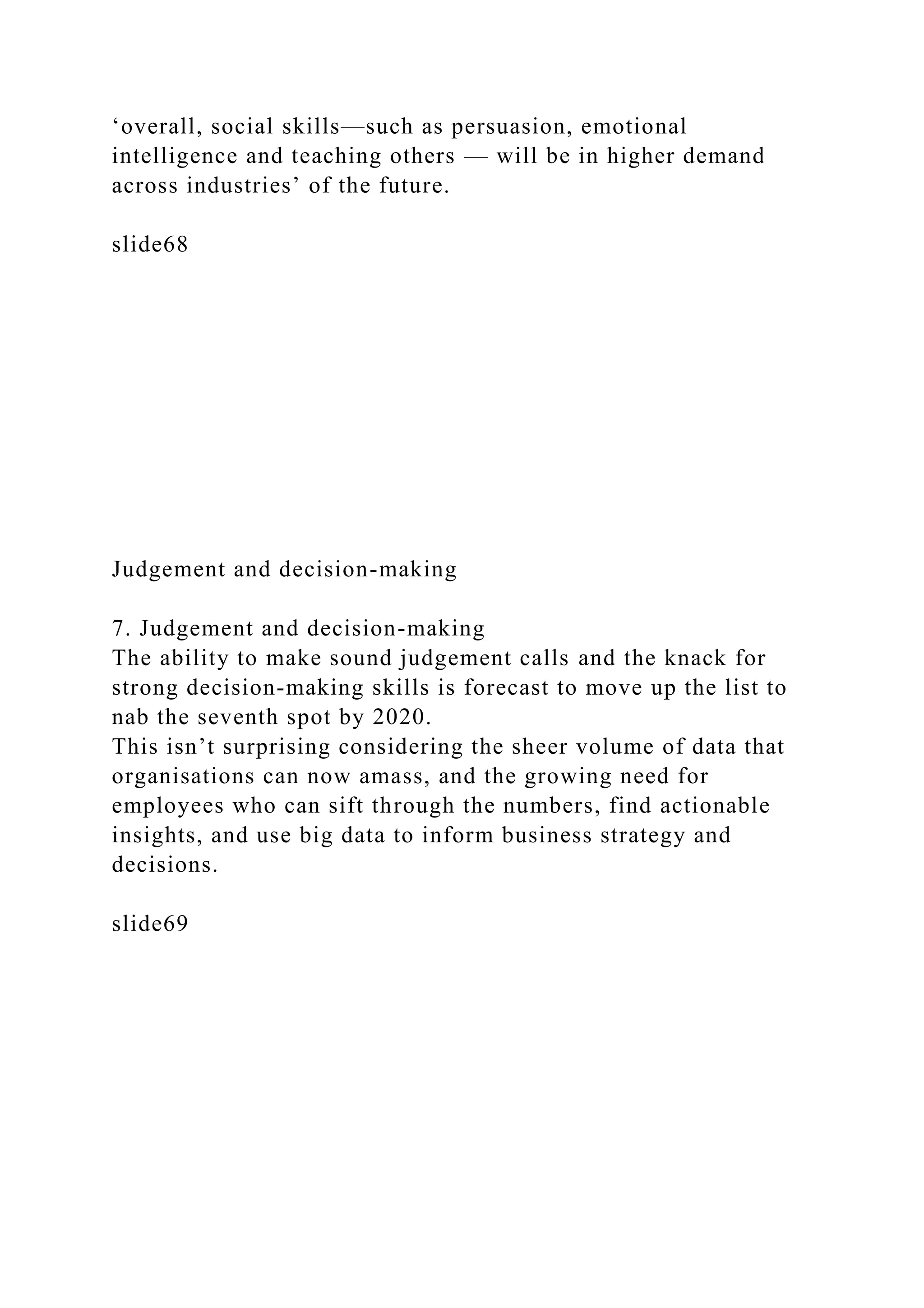 ‘overall, social skills—such as persuasion, emotional
intelligence and teaching others — will be in higher demand
across industries’ of the future.
slide68
Judgement and decision-making
7. Judgement and decision-making
The ability to make sound judgement calls and the knack for
strong decision-making skills is forecast to move up the list to
nab the seventh spot by 2020.
This isn’t surprising considering the sheer volume of data that
organisations can now amass, and the growing need for
employees who can sift through the numbers, find actionable
insights, and use big data to inform business strategy and
decisions.
slide69
 