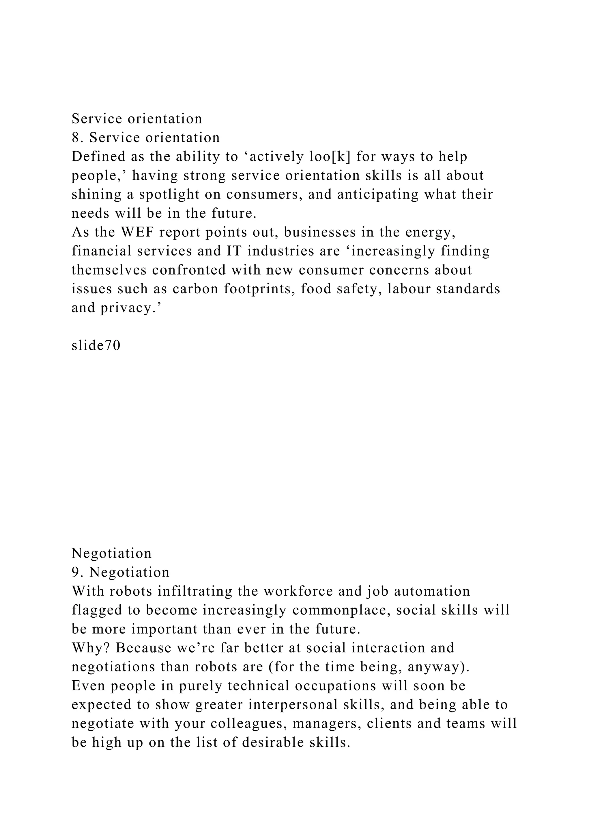 Service orientation
8. Service orientation
Defined as the ability to ‘actively loo[k] for ways to help
people,’ having strong service orientation skills is all about
shining a spotlight on consumers, and anticipating what their
needs will be in the future.
As the WEF report points out, businesses in the energy,
financial services and IT industries are ‘increasingly finding
themselves confronted with new consumer concerns about
issues such as carbon footprints, food safety, labour standards
and privacy.’
slide70
Negotiation
9. Negotiation
With robots infiltrating the workforce and job automation
flagged to become increasingly commonplace, social skills will
be more important than ever in the future.
Why? Because we’re far better at social interaction and
negotiations than robots are (for the time being, anyway).
Even people in purely technical occupations will soon be
expected to show greater interpersonal skills, and being able to
negotiate with your colleagues, managers, clients and teams will
be high up on the list of desirable skills.
 