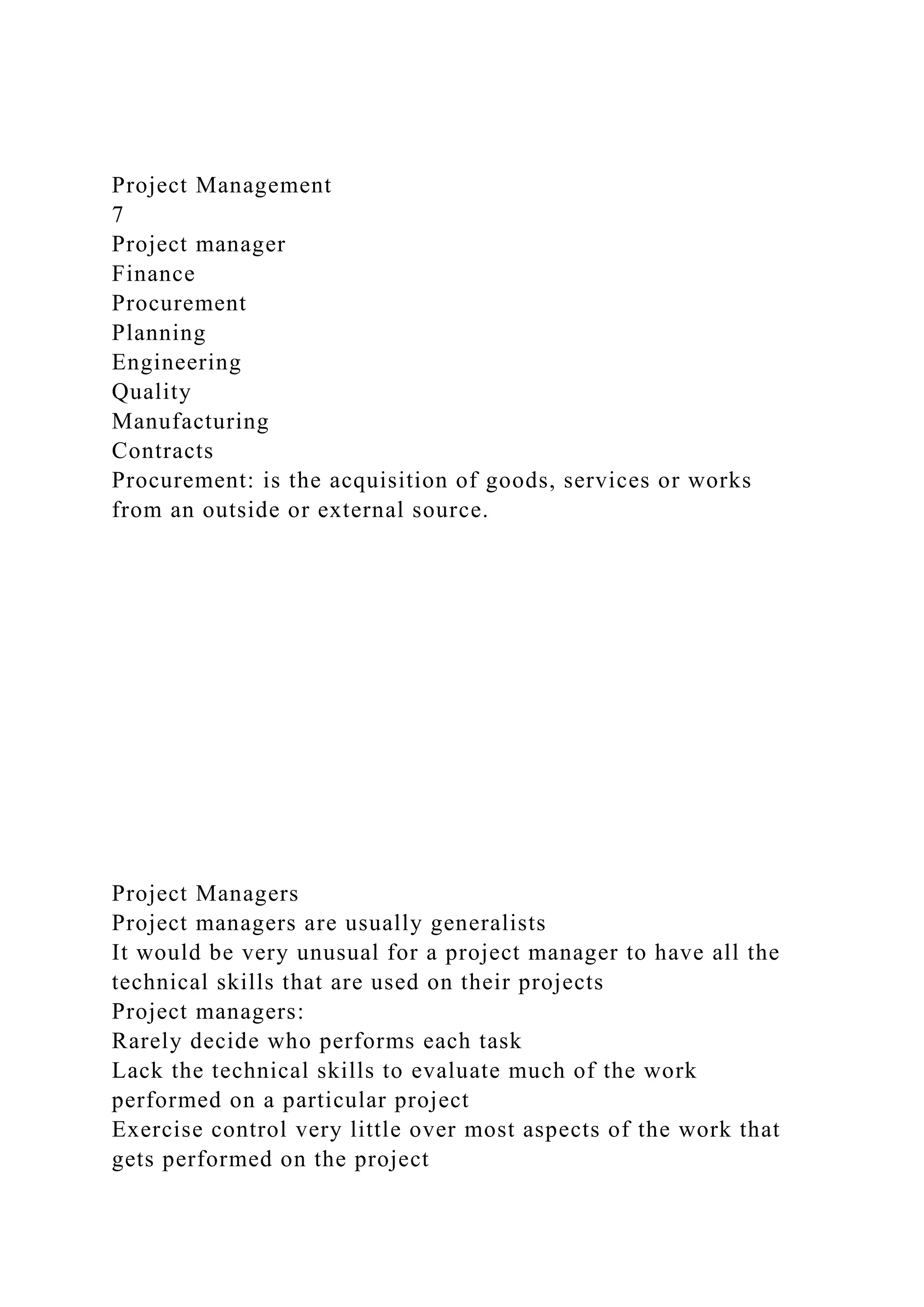 Project Management
7
Project manager
Finance
Procurement
Planning
Engineering
Quality
Manufacturing
Contracts
Procurement: is the acquisition of goods, services or works
from an outside or external source.
Project Managers
Project managers are usually generalists
It would be very unusual for a project manager to have all the
technical skills that are used on their projects
Project managers:
Rarely decide who performs each task
Lack the technical skills to evaluate much of the work
performed on a particular project
Exercise control very little over most aspects of the work that
gets performed on the project
 
