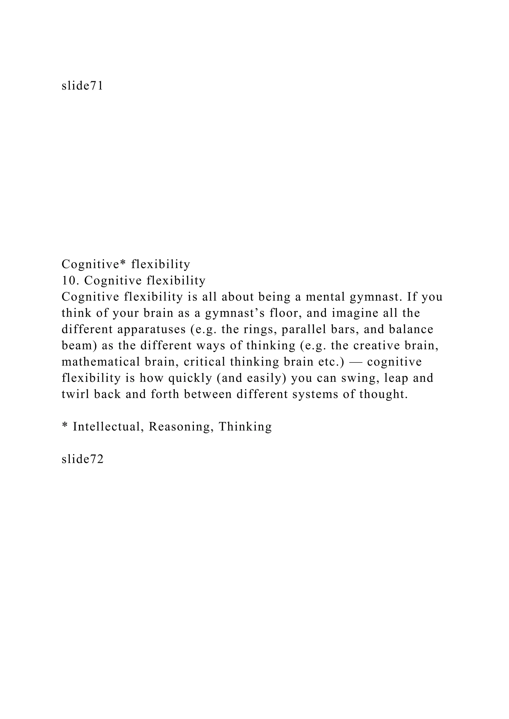 slide71
Cognitive* flexibility
10. Cognitive flexibility
Cognitive flexibility is all about being a mental gymnast. If you
think of your brain as a gymnast’s floor, and imagine all the
different apparatuses (e.g. the rings, parallel bars, and balance
beam) as the different ways of thinking (e.g. the creative brain,
mathematical brain, critical thinking brain etc.) — cognitive
flexibility is how quickly (and easily) you can swing, leap and
twirl back and forth between different systems of thought.
* Intellectual, Reasoning, Thinking
slide72
 