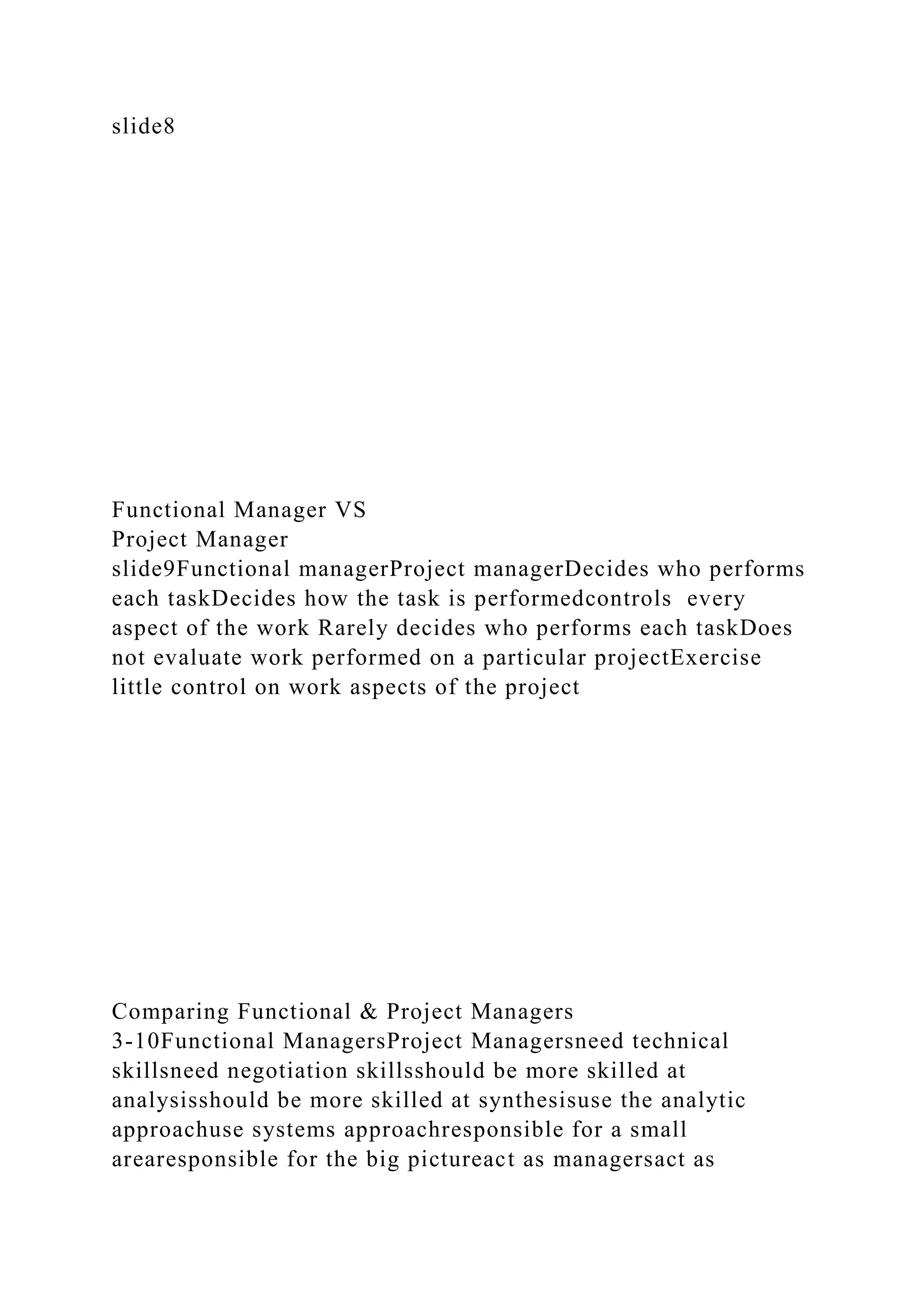 slide8
Functional Manager VS
Project Manager
slide9Functional managerProject managerDecides who performs
each taskDecides how the task is performedcontrols every
aspect of the work Rarely decides who performs each taskDoes
not evaluate work performed on a particular projectExercise
little control on work aspects of the project
Comparing Functional & Project Managers
3-10Functional ManagersProject Managersneed technical
skillsneed negotiation skillsshould be more skilled at
analysisshould be more skilled at synthesisuse the analytic
approachuse systems approachresponsible for a small
arearesponsible for the big pictureact as managersact as
 
