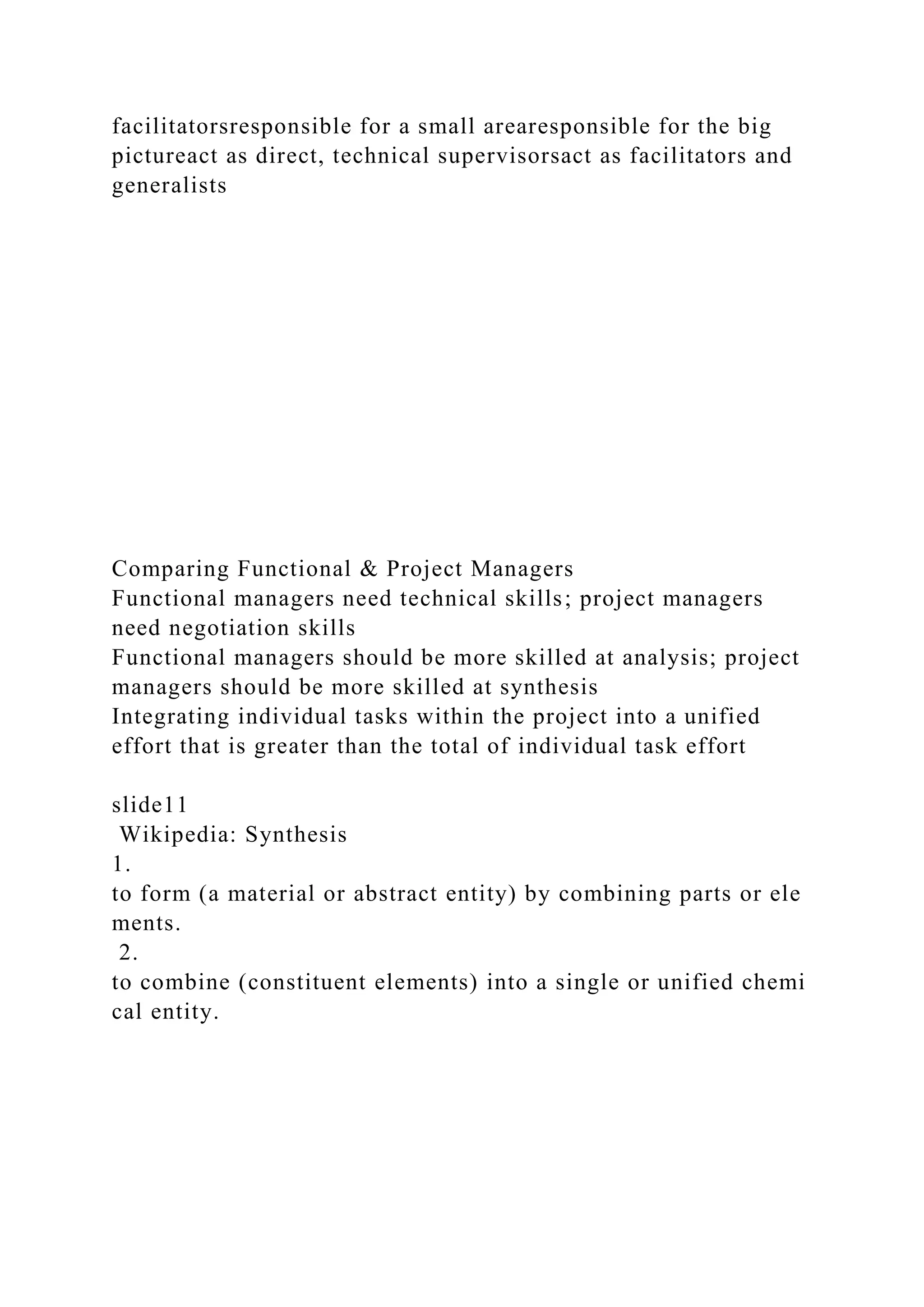 facilitatorsresponsible for a small arearesponsible for the big
pictureact as direct, technical supervisorsact as facilitators and
generalists
Comparing Functional & Project Managers
Functional managers need technical skills; project managers
need negotiation skills
Functional managers should be more skilled at analysis; project
managers should be more skilled at synthesis
Integrating individual tasks within the project into a unified
effort that is greater than the total of individual task effort
slide11
Wikipedia: Synthesis
1.
to form (a material or abstract entity) by combining parts or ele
ments.
2.
to combine (constituent elements) into a single or unified chemi
cal entity.
 